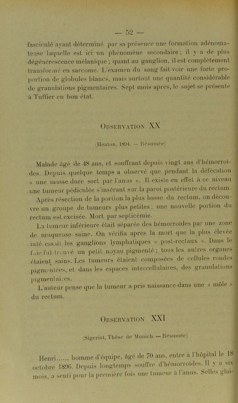 fasciciilé ayant déterminé par sa présence nne formallon adénoma- teuse laquelle est ici un phénomène secondaire ; il y a de plus dégénérescence mélani(jue ; quant au ganglion, il est complètement transformé en sarcome. L’examen du sang l’ait voir nne forte pro- portion de globules blancs, mais surtout une quantité considérable de granulations pigmentaires. Sept mois après, le sujet se présenté à Tuffier en bon état. Observation XX (Ilealon, — Résumée) Malade âgé de 48 ans, et soulTrant depuis vingt ans d’hémorroï- des. Dei)uis quelque temps a observé cpie pendant la défécation « une masse dure sort par l'anus ». 11 existe en ellet à ce nisean une tumeur pédiculée s'insérant sur la paroi postérieure du rectum. Après résection de la portion la plus basse du rectum, on décou- vre un groupe de tumeurs plus petites; une nouvelle portion du rectum est excisée. Mort par septicémie. La tumeur inférieure était séparée des hémorroïdes par une zone de muqueuse saine. On vérifia après la mort (pie la plus éle\ée inté.ess.uL les ganglions lymphatiques « post-rectaux ». Dans le f.de fut tr. uvé un petit noyau pigmenté; tous les aulres organes étaient sains. Les tumeurs étaient comi)0.sées de cellules rondes pigmenté(‘s, et dans les espaces intercellulaires, des granulalions pigmenhd.'cs. L’auteur pense que la tumeur a pris naissance dans une « mole » du rectum. ObSERV.'VTION XXI (Sigerist, Thèse de Munich. — Résumée) Henri homme d’écpiipe, Ûgé de 70 ans, mitre à l’hôpilal le 18 oclobre 1800. Depuis louglemps souIVre d’hémorroïdes. 11 y a m\ mois, a senli pour la première fois une lum.mr à l’anus. Selh‘s ghu-