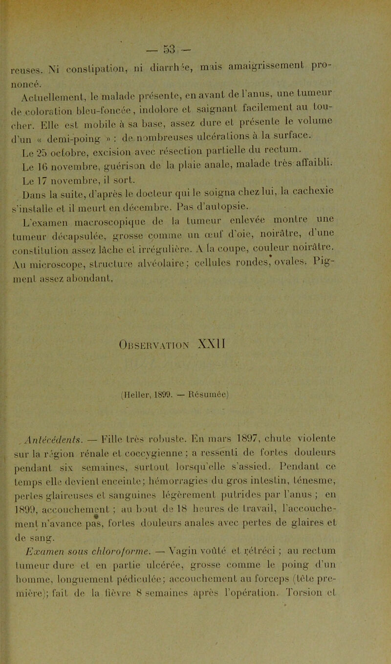 i — 53 - rcuses. Xi conslipation, ni diarih'^e, mais amaigrissement pio- noneé. Aclnellement, le malade présente, en avant de l’anus, une tumeur de coloration bleu-Concée, indolore et saignant facilement au tou- cher. Elle est mobile cà sa base, assez dure et présente le volume d’un « demi-poing » ; de.nond>reuses ulcérations à la suiface. Le 25 octobre, excision avec laîsection partielle du rectum. Le 16 novembre, guérison de la plaie anale, malade tiès alïaibli. Le 17 novembre, il sort. Dans la suite, d’après le docteur qui le soigna chez lui, la cachexie s’installe et il meurt eu décembre. Pas d’autopsie. L’examen macroscopique de la tumeur enlevée montie une tumeur décapsulée, grosse comme un œuf d’oie, noirâtre, d une constitution assez lâche et irrégulière. A la coupe, couleur noirâtre. Au micro-scope, structure alvéolaire; cellules rondes, ovales. Pig- ment assez abondant, Observ.vïion XXII {Heller, 1899. — Résumée) Anlécédenls. — Fille très robuste. En mars 1897, chute violente sur la région rénale et coccygienne ; a ressenti de fortes douleurs pendant six semaines, surtout lorsqu’(',lle s’assied. Pendant ce temps elle devient enceinte; hémorragies du gros intestin, ténesme, pertes glaireuses et sanguines légèrement putrides par l’anus ; en 1899, accouchement ; au b.mt de 18 heures de travail, l’accouche- ment n’avance pas, fortes douleurs anales avec pertes de glaires et de sang. Examen sous chloroforme. — Vagin voûté et rétréci ; au rectum tumeur dure et en partie ulcérée, grosse comme le i)oing d’un homme, longuement pédiculée; accouchement au forceps (tète pre-