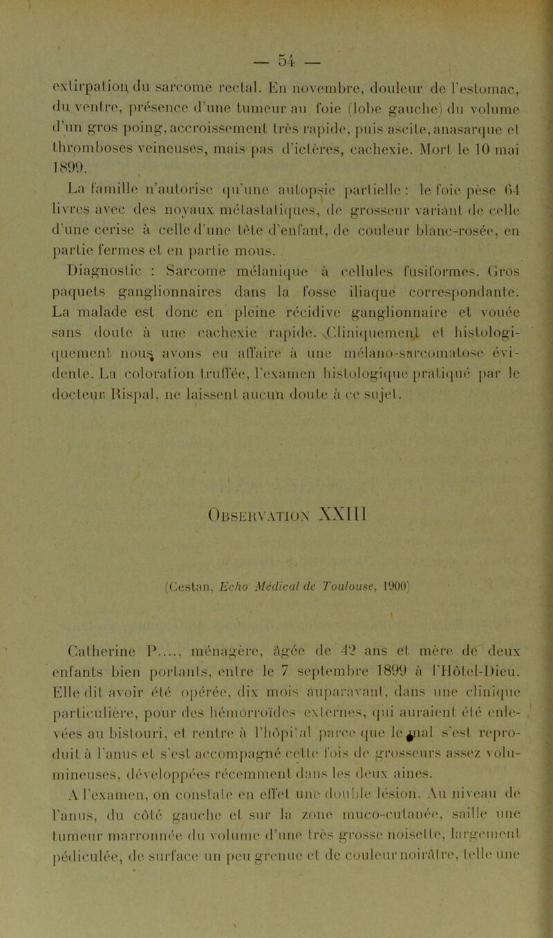 exlirpalioiï, du sarcome l'cclal. En novembre, douleur de l’esLomac, du ventre, présence d’une tumeur au foie (lobe gauche) du volume d’un gros poing, accroissement très rapide, puis ascite, anasaiapie et tlirondjoses veineuses, mais pas d'ictères, cachexie. Mort le 10 mai 1800. La famille n’autorise (pi’une autop.sie i^arlielle : le foie pèse 04 livres avec des noyaux métastali(iues, de grosseur variant de celle d’une cerise à celle d’une tète d'enfant, de couleur blanc-rosée, en partie fermes et en jiarlie mous. Diagnostic ; Sarc.ome mélani([iie à cellules fusiformes. Gros paquets ganglionnaires dans la fosse iliaque correspondante. La malade est donc en pleine récidive ganglionnaire et vouée sans doute à une cachexie ra[)ide. v('lini<piemeii.L et histologi- ([uement nou.'^ avons eu alfaire à une mélano-sarcomatose évi- dente. La coloration trull’ée, l’examen histologique praticpié |iar le docteuri llisj)al, ne lai.ssent aucun doute à ce sujet. I Obseuvatio.n XXIII (Cestan, Echo Médical de Toulouse, l'.lOO) Catherine P...., ménagère, Agée de 4'2 ans et mère de deux enfants bien portants, entre le 7 septembre 1899 à rilôtel-Dieu. Elle dit avoir été opérée, dix moi'< auparavant, dans une clinicpie })artic.ulière, pour des hémorroïdes externes, (|ui auraient été eide- vées au bistouri, et rentre à l’hôpüal ])arce ipie le^lal .s’est repio- dnit à l’anus et s’est accompagné celte fols de grosseurs a.s.sez volu- mineuses, iléveloppées récemment dans les (h'ux aines. A l’examen, on constate en ell’et une double lésion. Au niveau de l’anus, du côté gauche et sur la zone muco-cutanée, sailh' une tumeur marronnée du volume d’urn* très grossi* noisette, lai'gcim'iit j)édiculéc, de sui'face un peu gri'iiue et de couleur uoirAtre, telle une