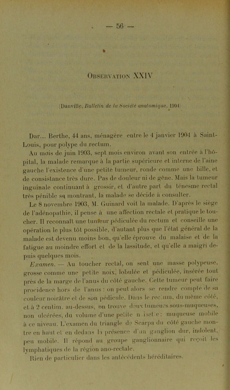 » Oi3SI-:hvation XXIV (Danville, de Ui Sociélé analomiqua, l'JOJ Dar... Berthe, 44 ans, ménagère entre le 4 janvier 1904 à Saint- Louis, pour polype du rectum. Au mois de juin 1903, sept mois environ avant son entrée à l’iiô- pital, la malade remarque à la partie supérieure et interne de l’aine gauche rexistcnce d'une petite tumeur, ronde comme une bille, et de consistance très dure. Pas de douleur ni île gène. Mais la tumeur inguinale continuant à grossir, et d’autre part du ténesme rectal très pénible sq montrant, la malade se décide à consulter. Le 8 novembre 1903, M. Guinard voit la malade. D’après le siège de l’adénopathie, il pense à une alVection rectale et |)ratiiiue le tou- cher. Il reconnaît une tunl\îur pédiculée du rectum et conseille une opération le plus tôt possible, d'autant plus que l’état général de la malade est devenu moins bon, qu'elle éprouve du malaise et de la fatigue au moindre effort et de la lassitude, et qu elle a maigri de- puis quelques mois. Examen. — Au toucher rectal, on sent une masse polypeuse, grosse comme une petite noix' lobulée et pédicnlee, insérée tout j)rès de la marge de l’anus du côté gauche, (’.ette tumeur peut taire procidence hors de l’anus : on ]»eut alors se rendre compli'de sa couleur noirûtre et do son [lédicule. Dans le rec.um, du même cote, et à 2 centim. au-dessus, on trouve deux tumeurs sous-muipieuses, non ulcérées, du volume d’une petite n...iset.e: muqueuse mobile à CO niveau. L’examen du triangle de .Sc.arjia du côte gauche mon- tri* en hautid en dedans la présence d un ganglion dur, indolent, peu mobile. 11 répond au groupe ganglionnaire ipu ri'coit les lymphatiipies de la région ano-rectale. Bien de particuliei' dans les antécédents heréditaii’es. /