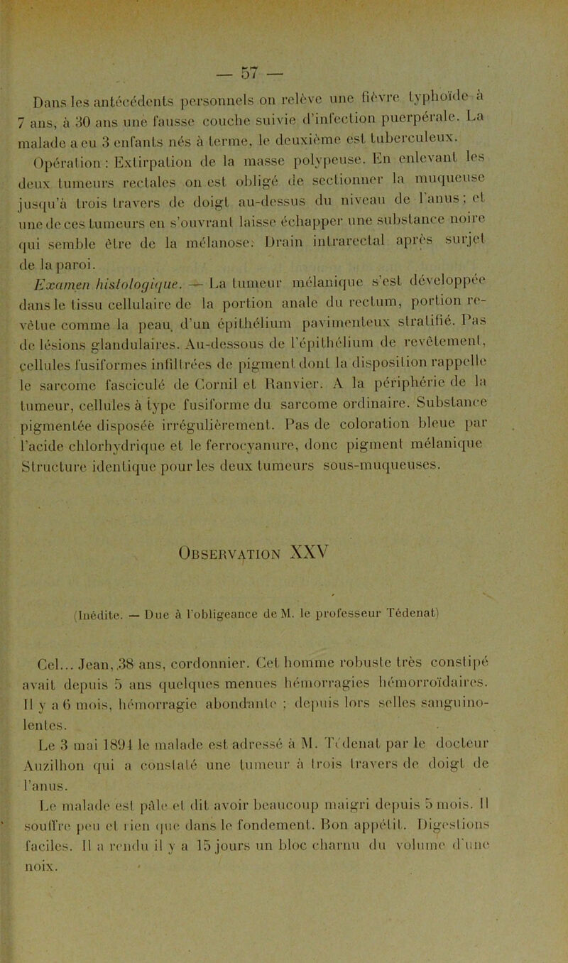 Dans les antécédents personnels on relève une fièvre lyplioûle a 7 ans, à 30 ans une fausse couche suivie d’infection puerpérale. La malade a eu 3 enfants nés à terme, le deuxième est tuberculeux. Opération : Extirpation de la masse polypeuse. En enlevant les deux tumeurs rectales on est oldigé de sectionner la minpieuse )us(pi’à trois travers de doigt au-dessus du niveau de 1 anus, et une de ces tumeurs en s’ouvrant laisse échapper une substance noire (jui semble être de la mélanose^ Di’ain intrarectal après suijet de la paroi. Examen hislologi(/ue. — La tumeur mélani(]ue s est développée dans le tissu cellulaire de la portion anale du rectum, portion re- vêtue comme la peau d’un épithélium pavimenteux stratifié. Pas de lésions glandulaires. Au-ilessous de l’épithélium de revêtement, cellules fusiformes infiltrées de pigment dont la disposition rappelle le sarcome fasciculé de Cornil et Hanvier. A la périphérie de la tumeur, cellules à type fusiforme du sarcome ordinaire. Substance pigmentée disposée irrégulièrement. Pas de coloration bleue par l’acide chlorhydrique et le ferrocyanure, donc pigment mélanique Structure identique pour les deux tumeurs sous-nuujueuses. Observation XXV (Inédite. — Due à l obligcance de M. le prufesseur Tédenat) Cel... Jean,,38 ans, cordonnier. Cet homme robuste très constipé avait depuis 5 ans (jiielques menues hémorragies hémorroïdaires. Il y a 6 mois, hémorragie abondante ; depuis lors selles sanguino- lentes. Le 3 mai ISfil le malade est adressé à M. Tédenat par le docteur Anzilhon qui a constaté une tumeur à trois travers de doigt de Tanus. Le malade est pAle et dit avoir beaucoup maigri depuis 5 mois. Il .soulTre jumi et rien (j\ie dans le fondement. Bon appétit. Digestions faciles. Il a remlu il y a 15 jours un bloc charnu du volume d'une noix.