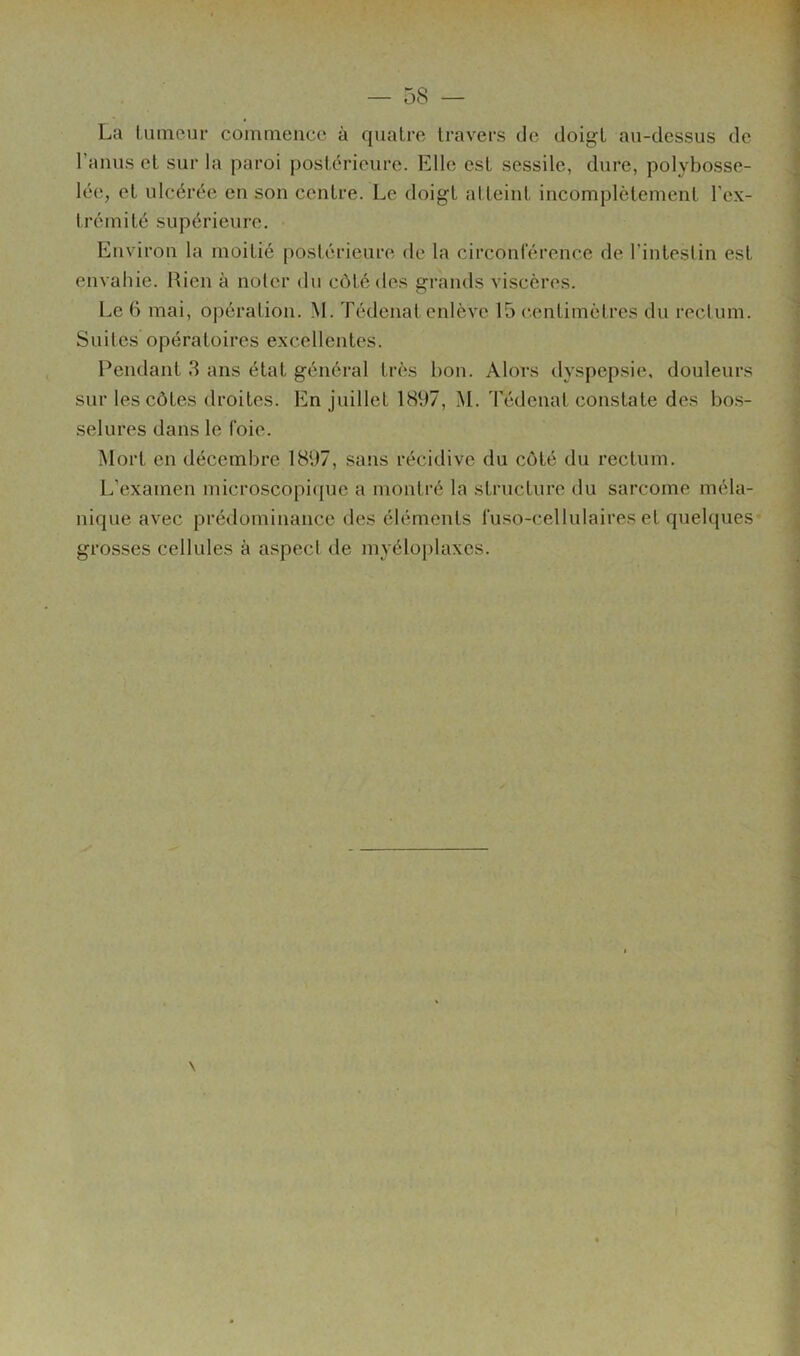 La lutneur commence à quatre travers de doigt au-dessus de l’anus et sur la paroi postérieure. Elle est sessile, dure, polybosse- lée, et ulcérée en son centre. Le doigt atteint incomplètement l’ex- trémité supérieure. Environ la moitié postérieure de la circonférence de l’intestin est envahie. Bien à noter du côté des grands viscères. Le 6 mai, opération. M. Tédcnat enlève 15 centimètres du rectum. Suites opératoires excellentes. Pendant 3 ans état général très bon. Alors dyspepsie, douleurs sur les côtes droites. En juillet 1897, M. Tédenat constate des bo.s- selures dans le foie. Mort en décembre 1897, sans récidive du côté du rectum. L’examen microscopique a montré la structure du sarcome méla- nique avec prédominance des éléments fuso-cellulaires et quelques- grosses cellules à aspect de myéloj)laxes.
