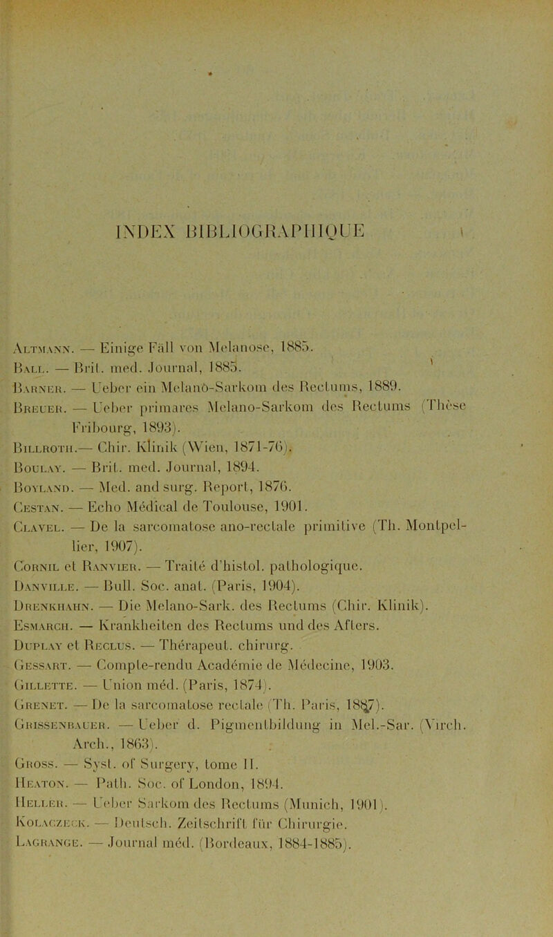 INDEX DIBLIOGHAPIIIOÜE Altmann. — Einige Fall von Melanose, 188o. Bali,. — Bril. luptl. Journal, 1885. ' l)AiiAM:H. — Uebor ein Melanô-SarUoin îles BecLnms, 1889. « Breleh. — Ucber priniarcs Melano-Sarkoin des Bectums (riièse Fribourg, 1893). Billrotii.— Chir. Ivlinik (Wien, 1871-70). Boui.ay. — Bril.. med. Journal, 1894. BoYEA.Nn. — Med. and surg. Report, 1870. (-ESTAN. — Echo Médical de Toulouse, 1901. Clavel. — De la sarcoinalose ano-recLale primitive (Th. Montpel- lier, 1907). CoRNiL et Banvier. — Traité d’histol. pathologique. Banville. — Bull. Soc. anal. (Paris, 1904). Drenkiiahn. — Die Melano-Sark. des Bectums (Chir. Klinik). Esmarcii. — Krankheiten des Rectums und des Aftcrs. Duplay et Reclus. — ThérapeuL chirurg. Oessart. — Compte-rendu Académie de Médecine, 1903. CiLLETTE. — Union méd. (Paris, 1874). Crenet. — De la sarcomatose rectale (Th. Paids, 18t;^7). Crissenraueh. — Uelier d. Pigmentbildung in Mel.-Sar. (Virch. Arc h., 1803). Gross. — Syst. of Surgery, tome 11. Ueaton. — Palh. Soc. of London, 1894. IIeller. — Ui'ber Sarkomdes Rectums (Munich, 1901). Kolac.zeck. — Di'utsch. Zcilschrirt ITir Chirurgie. L.vghance. — Journal méd. f llordeaux, 1884-1885).