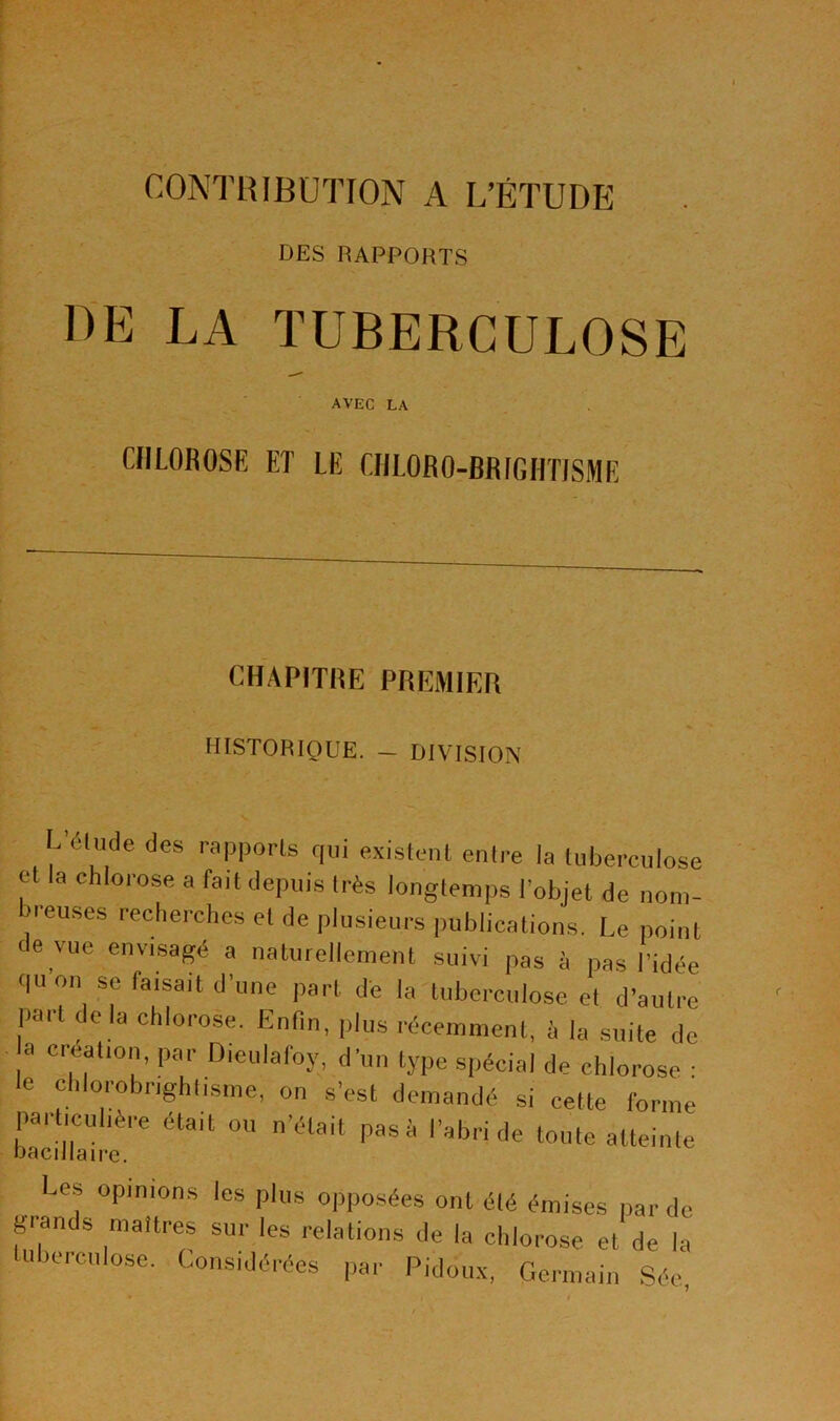 DES RAPPORTS DE LA TUBERCULOSE avec la CHLOROSE ET LE CIILORO-BRIGHTISME CHAPITRE PREMIER HISTORIQUE. — DIVISION  éludé des rapports qui existent entre ta tuberculose et la chlorose a fait depuis très longtemps l’objet de nom- reuses recherches et de plusieurs publications. Le point de vue envisagé a naturellement suivi pas à pas l’idée quon se faisait d’une part de la tuberculose et d’autre part de la chlorose. Enfin, plus récemment, à la suite de ,a Cr|éal10’ par Dieulaf°y,. d’»» type spécial de chlorose : le chlorobrightisme, on s'est demandé si cette forme particulière était ou n’était pas à l'abri de toute atteinte bacillaire. Les opinions les plus opposées ont été émises par de grands maîtres sur les relations de la chlorose et de la ubercnlose. Considérées par Pidoux, Germain Sée