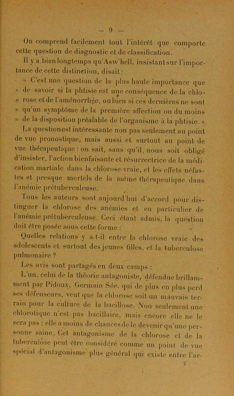 On comprend facilement tout l’intérêt que comporte cette question de diagnostic et de classification. Il y a bien longtemps qu’Asw’hell, insistantsur l’impor- tance de, cette distinction, disait: » C’est une question de la plus haute importance que » de savoir si la phtisie est une conséquence de la chlo- » rose et de 1 aménorrhée, ou bien si ces dernières ne sont » qu un symptôme de la première affection ou du moins » de la disposition préalable de l’organisme à la phtisie. » La questionest intéressante non pas seulement au point de vue pronostique, mais aussi et surtout au point de vue thérapeutique: on sait, sans qu’il nous soit obligé d’insister, l’action bienfaisante et résurrectrice de la médi- cation martiale dans la chlorose vraie, et les effets néfas- tes et presque mortels de la même thérapeutique dans l’anémie prétuberculeuse. 1 ous les auteurs sont aujourd hui d’accord pour dis- tingue! la chlorose des anémies et en particulier de 1 anémie prétuberculeuse. Ceci étant admis, la question doit être posée sous cette forme : Quelles relations y a-t-il entre la chlorose vraie des adolescents et surtout des jeunes filles, et la tuberculose pulmonaire ? Les avis sont partagés en deux camps : L un, celui de la théorie antagoniste, défendue brillam- ment par Pidoux, Germain Sée, qui de plus en plus perd ses défenseurs, veut que la chlorose soit un mauvais ter- rain pour la culture de la bacillose. Non seulement une chlorotique n’est pas bacillaire, mais encore elle ne le sera pas ; elle a moins de chancesdele devenir qu’une per- sonne saine. Cet antagonisme de la chlorose et de la tuberculose peut être considéré comme un point de vue spécial d’antagonisme plus général qui existe entre l’ar- 2 I