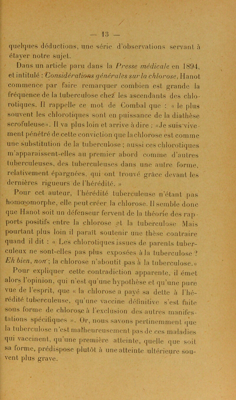 , / — 13 — quelques déductions, une série d’observations servant à étayer notre sujet. Dans un article paru dans la Presse médicale en 1804, et intitulé : 'Considérations générales sur la chlorose, 1 lanot commence par faire remarquer combien est grande la fréquence de la tuberculose chef les ascendants des chlo- rotiques. Il rappelle ce mot de Combal que : « le plus souvent les chlorotiques sont en puissance de la diathèse scrofuleuse». Il va plus loin et arrive à dire : «Je suisvive- ment pénétré de cette conviction que la chlorose est comme une substitution de la tuberculose; aussi ces chlorotiques m apparaissent-elles au premier abord comme d’autres tuberculeuses, des tuberculeuses dans une autre forme, relativement épargnées, qui ont trouvé grâce devant les dernières rigueurs de l’hérédité. » Pour cet auteur, 1 hérédité tuberculeuse n’étant pas homceomorphe, elle peut créer la chlorose. Il semble donc que Hanot soit un défenseur fervent de la théorie des rap- ports positifs entre la chlorose et la tuberculose Mais pourtant plus loin il paraît soutenir une thèse contraire quand il dit : « Les chlorotiques issues de parents tuber- culeux ne sont-elles pas plus exposées à la tuberculose ? Eh bien, noiï\ la chlorose n aboutit pas à la tuberculose.» Pour expliquer cette contradiction apparente, il émet alors l’opinion, qui n’est qu'une hypothèse et qu’une pure vue de l’esprit, que « la chlorose a payé sa dette à l'hé- rédité tuberculeuse, qu’une vaccine définitive s’est faite sous lorme de chlorose à l’exclusion des autres manifes- tations spécifiques ». Or, nous savons pertinemment que la tuberculose n’est malheureusement pas de ces maladies qui vaccinent, qu’une première atteinte, quelle que soit sa foi me, piedispose plutôt a une atteinte ultérieure sou- vent plus grave. \