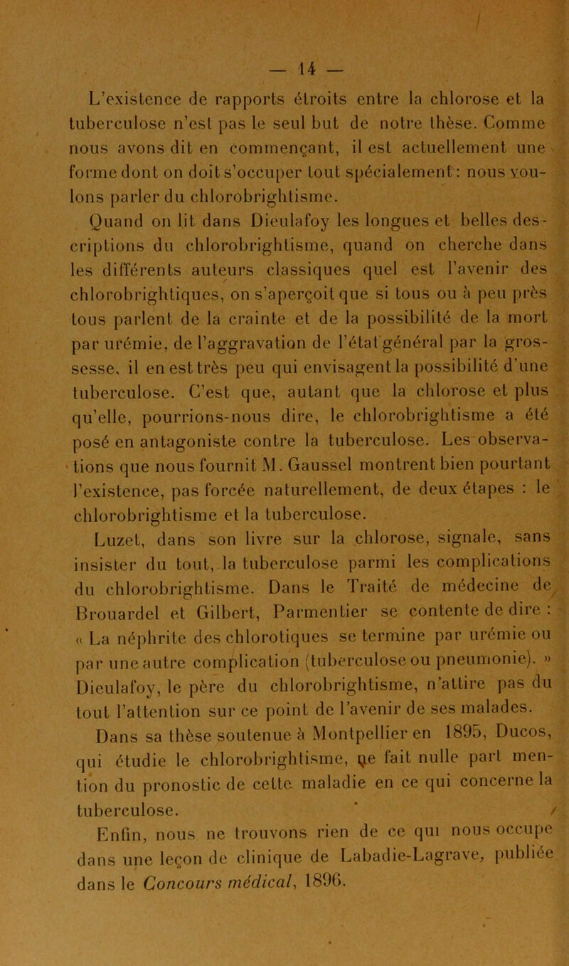 — 14 — L’existence de rapports étroits entre la chlorose et la tuberculose n’est pas le seul but de notre thèse. Comme nous avons dit en commençant, il est actuellement une forme dont on doit s’occuper tout spécialement : nous vou- lons parler du chlorobrightisme. Quand on lit dans Dieulafoy les longues et belles des- criptions du chlorobrightisme, quand on cherche dans les différents auteurs classiques quel est l’avenir des chlorobrightiques, on s’aperçoit que si tous ou à peu près tous parlent de la crainte et de la possibilité de la mort par urémie, de l’aggravation de l’état général par la gros- sesse, il en est très peu qui envisagent la possibilité d’une tuberculose. C’est que, autant que la chlorose et plus qu’elle, pourrions-nous dire, le chlorobrightisme a été posé en antagoniste contre la tuberculose. Les observa- tions que nous fournit M. Gaussel montrent bien pourtant l’existence, pas forcée naturellement, de deux étapes : le chlorobrightisme et la tuberculose. Luzet, dans son livre sur la chlorose, signale, sans insister du tout, la tuberculose parmi les complications du chlorobrightisme. Dans le Traité de médecine de Brouardel et Gilbert, Parmentier se contente de dire : u La néphrite des chlorotiques se termine par urémie ou par une autre complication (tuberculose ou pneumonie). » Dieulafoy, le père du chlorobrightisme, n’attire pas du tout l’attention sur ce point de l’avenir de ses malades. Dans sa thèse soutenue à Montpellier en 1895, Ducos, qui étudie le chlorobrightisme, çe fait nulle part men- tion du pronostic de cette, maladie en ce qui concerne la tuberculose. * / Enfin, nous ne trouvons rien de ce qui nous occupe dans une leçon de clinique de Labadie-Lagrave, publiée dans le Concours médical, 1896.