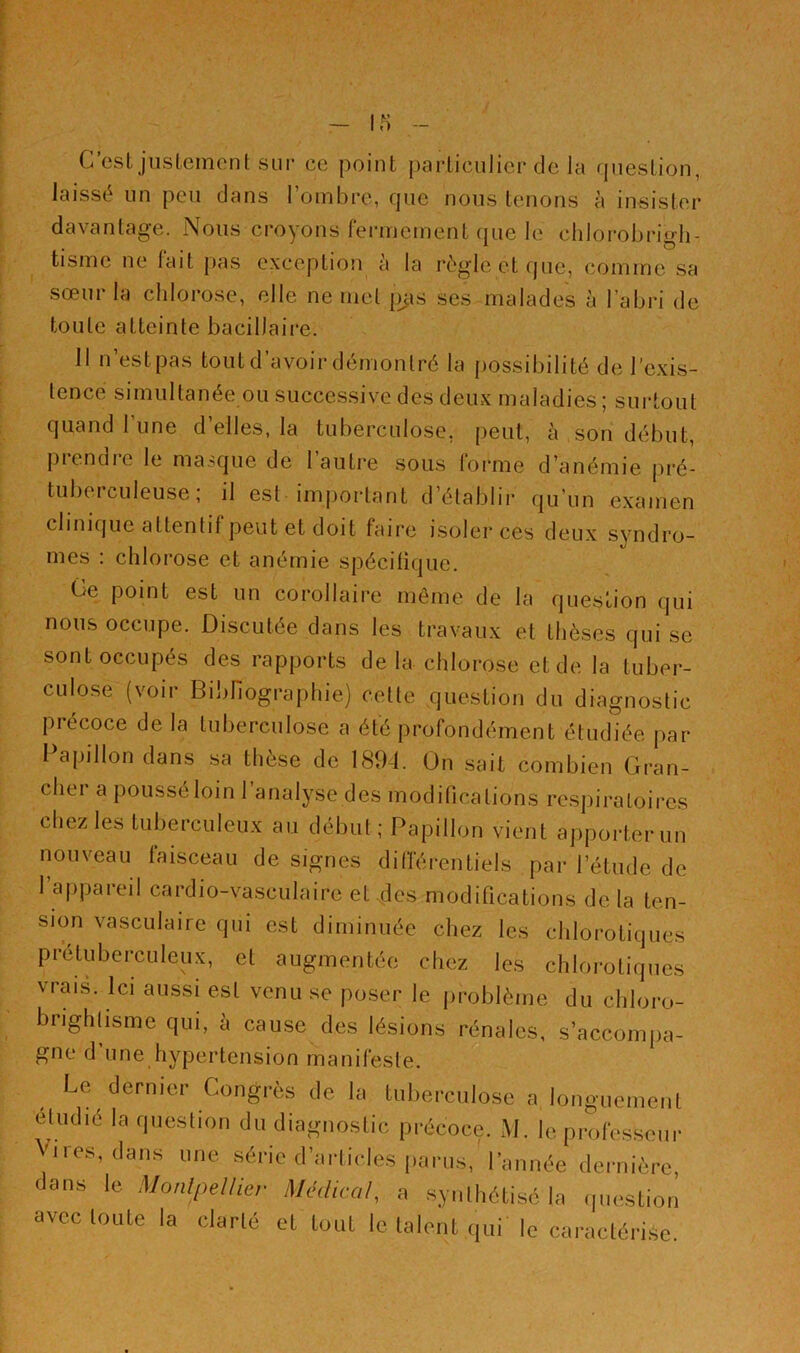 laissé un peu dans l’ombre, que nous tenons à insister davantage. Nous croyons fermement que le chlorobrmh- tisme ne fait pas exception à la règle et que, comme sa sœur la chlorose, elle ne met pas ses malades à l’abri de toute atteinte bacillaire. 11 n’est pas tout d’avoir démontré la possibilité de l’exis- tence simultanée ou successive des deux maladies; surtout quand 1 une d’elles, la tuberculose, peut, à son début, piendie le masque de 1 autre sous forme d’anémie pré- tuberculeuse; il est important d’établir qu’un examen clinique attentif peut et doit faire isoler ces deux syndro- mes : chlorose et anémie spécifique. Ce point est un corollaire même de la question qui nous occupe. Discutée dans les travaux et thèses qui se sont occupés des rapports de la chlorose et de la tuber- culose (voir Bibliographie) cette question du diagnostic précoce de la tuberculose a été profondément étudiée par Papillon dans sa thèse de 1894. On sait combien Gran- cliei a poussé loin 1 analyse des modifications respiratoires chez les tuberculeux au début; Papillon vient apporter un nouveau faisceau de signes différentiels par l’étude de 1 appareil cardio-vasculaire et des modifications de la ten- sion vasculaire qui est diminuée chez les chlorotiques prétuberculeux, et augmentée chez les chlorotiques vrais. Ici aussi est venu se poser le problème du chloro- bnghtisme qui, à cause des lésions rénales, s’accompa- gne d’une hypertension manifeste. Le dernier Congrès de la tuberculose a longuement étudié la question du diagnostic précoce. M. le professeur Vires, dans une série d’articles parus, l’année dernière, dans le Montpellier Médical, a synthétisé la question avec toute la clarté et tout le talent qui le caractérise.