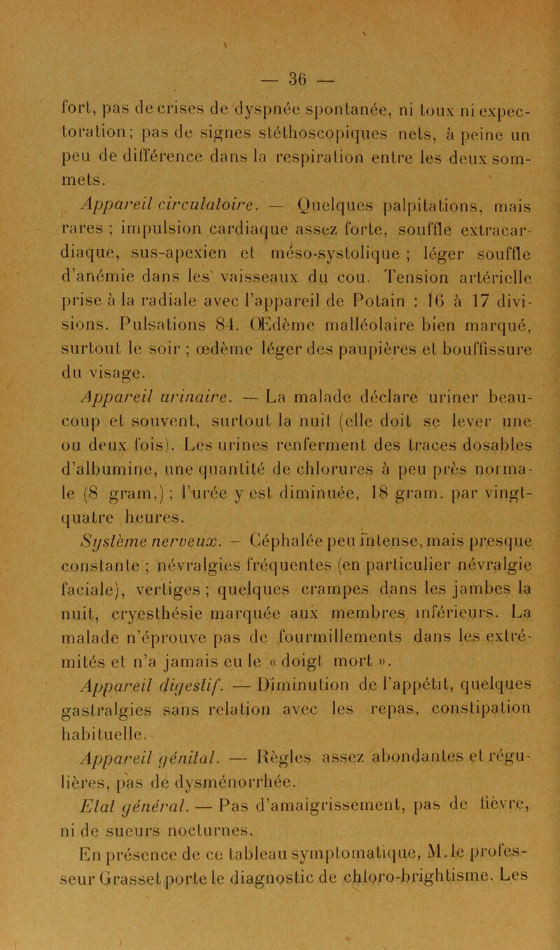 \ — 36 — fort, pas de crises de dyspnée spontanée, ni toux ni expec- toration; pas de signes stéthoscopiques nets, à peine un peu de différence dans la respiration entre les deux som- mets. Appareil circulatoire. — Quelques palpitations, mais rares ; impulsion cardiaque assez forte, souffle extracar- diaque, sus-apexien et méso-systolique ; léger souffle d’anémie dans les' vaisseaux du cou. Tension artérielle prise à la radiale avec l’appareil de Potain : IG à 17 divi- sions. Pulsations 84. Œdème malléolaire bien marqué, surtout le soir ; œdème léger des paupières et bouffissure du visage. Appareil urinaire. — La malade déclare uriner beau- coup et souvent, surtout la nuit (elle doit se lever une ou deux fois). Les urines renferment des traces dosables d’albumine, une quantité de chlorures à peu près norma- le (8 grain.) ; l’urée y est diminuée, 18 grain, par vingt- quatre heures. Système nerveux. - Céphalée peu intense, mais presque constante ; névralgies fréquentes (en particulier névralgie faciale), vertiges; quelques crampes dans les jambes la nuit, cryesthésie marquée aux membres inférieurs. La malade n’éprouve pas de fourmillements dans les extré- mités et n’a jamais eu le « doigt mort ». Appareil digestif. — Diminution de l’appétit, quelques gastralgies sans relation avec les repas, constipation habituelle. Appareil génital. — Règles assez abondantes et régu- lières, pas de dysménorrhée. Etal général. — Pas d’amaigrissement, pas de lièvre, ni de sueurs nocturnes. En présence de ce tableau symptomatique, M.le profes- seur Grasset porte le diagnostic de chloro-brightisme. Les / \