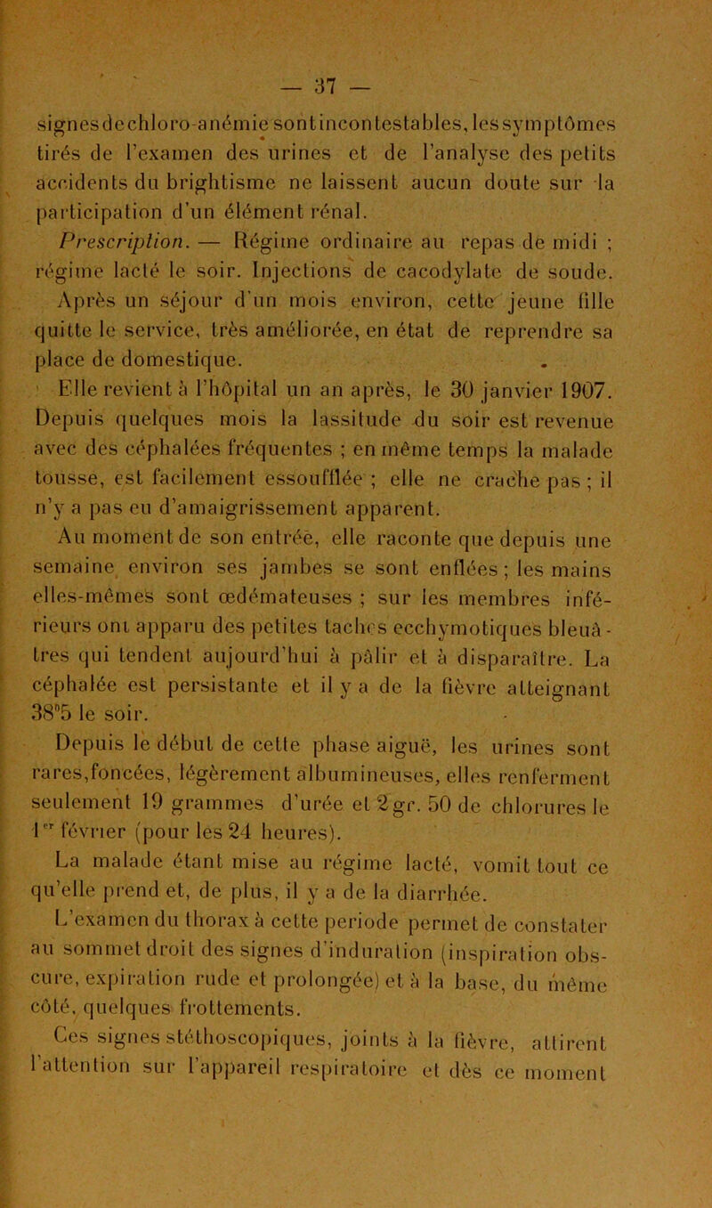 signes de chloro-anémie sont incontestables, les symptômes tirés de l’examen des urines et de l’analyse des petits accidents du brightisme ne laissent aucun doute sur la participation d’un élément rénal. Prescription. — Régime ordinaire au repas de midi ; régime lacté le soir. Injections de cacodylate de soude. Après un séjour d’un mois environ, cette jeune tille quitte le service, très améliorée, en état de reprendre sa place de domestique. Elle revient à l’hôpital un an après, le 30 janvier 1907. Depuis quelques mois la lassitude du soir est revenue avec des céphalées fréquentes ; en même temps la malade tousse, est facilement essoufflée ; elle ne crache pas ; il n’y a pas eu d’amaigrissement apparent. Au moment de son entrée, elle raconte que depuis une semaine environ ses jambes se sont enflées; les mains elles-mêmes sont œdémateuses ; sur les membres infé- rieurs oni apparu des petites taches ecchymotiques bleuâ- tres qui tendent aujourd’hui à pâlir et à disparaître. La céphalée est persistante et il y a de la fièvre atteignant 38°5 le soir. Depuis le début de cette phase aiguë, les urines sont rares,foncées, légèrement albumineuses, elles renferment seulement 19 grammes d’urée et 2gr. 50 de chlorures le 1er février (pour les 24 heures). La malade étant mise au régime lacté, vomit tout ce qu’elle prend et, de plus, il y a de la diarrhée. L examen du thorax a cette période permet de constater au sommet droit des signes d’induration (inspiration obs- cure, expiration rude et prolongée) et à la base, du même côté, quelques frottements. Ces signes stéthoscopiques, joints à l'attention sur l’appareil respiratoire la fièvre, attirent et dès ce moment