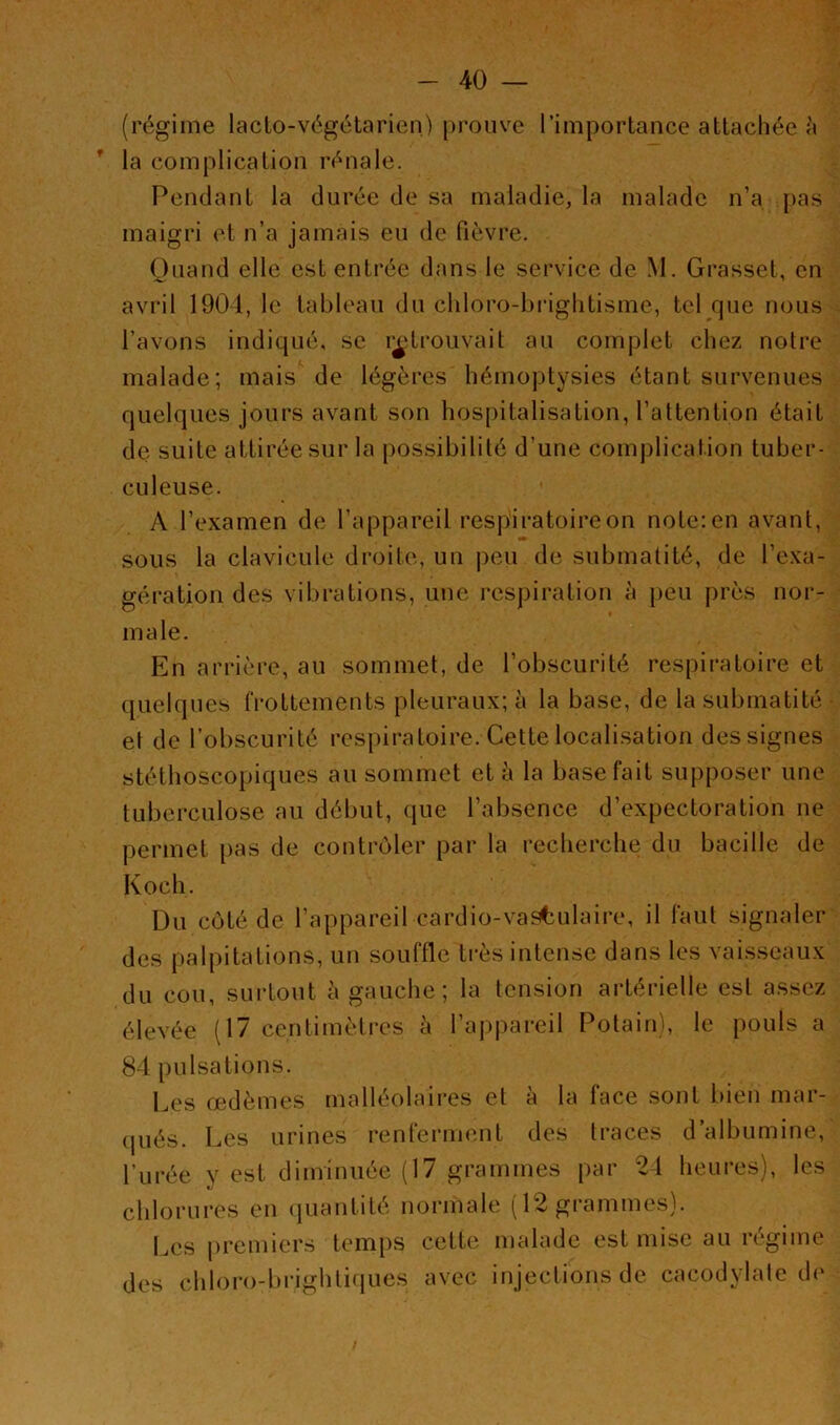(régime lacto-végétarien) prouve l’importance attachée à la complication rénale. Pendant la durée de sa maladie, la malade n’a pas maigri et n’a jamais eu de fièvre. Quand elle est entrée dans le service de M. Grasset, en avril 1904, le tableau du chloro-brightisme, tel que nous l’avons indiqué, se retrouvait au complet chez notre malade; mais de légères hémoptysies étant survenues quelques jours avant son hospitalisation, l’attention était de suite attirée sur la possibilité d’une complication tuber- culeuse. A l’examen de l’appareil respiratoire on note: en avant, sous la clavicule droite, un peu de submatité, de l’exa- gération des vibrations, une respiration à peu près nor- male. En arrière, au sommet, de l’obscurité respiratoire et quelques frottements pleuraux; à la base, de la submatité • el de l’obscurité respiratoire. Cette localisation des signes stéthoscopiques au sommet et à la base fait supposer une tuberculose au début, que l’absence d’expectoration ne permet pas de contrôler par la recherche du bacille de Koch. Du côté de l’appareil cardio-vasculaire, il faut signaler des palpitations, un souffle très intense dans les vaisseaux du cou, surtout à gauche; la tension artérielle est assez élevée (17 centimètres à l’appareil Potain), le pouls a 84 pulsations. Les œdèmes malléolaires et à la face sont bien mar- qués. Les urines renferment des traces d’albumine, Purée y est diminuée (17 grammes par 24 heures), les t/ chlorures en quantité normale (12 grammes). Les premiers temps cette malade est mise au régime des chloroTbrightiques avec injections de cacodylate de