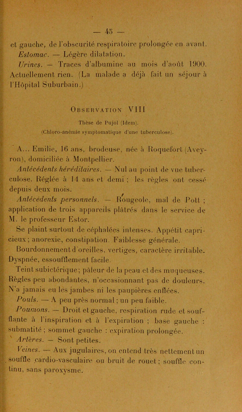 et gauche, de l'obscurité respiratoire prolongée en avant. Estomac. — Légère dilatation. Urines. — Traces d’albumine au mois d’août 1900. Actuellement rien. (La malade a déjà fait un séjour à l’Hôpital Suburbain.) Observation VIII Thèse de Pujol (Idem). (Chloro-anémie symptomatique d’une tuberculose). K . A... Emilie, 16 ans, brodeuse, née à Roquefort (Avey- ron), domiciliée à Montpellier. Antécédents héréditaires. — Nul au point de vue tuber- culose. Réglée à 14 ans et demi ; les règles ont cessé depuis deux mois. Antécédents personnels. — Rougeole, mal de Pott ; application de trois appareils plâtrés dans le service de M. le professeur Estor. Se plaint surtout de céphalées intenses. Appétit capri- cieux; anorexie, constipation. Faiblesse générale. Bourdonnement d'oreilles, vertiges, caractère irritable. Dyspnée, essoufflement facile. Teint subictérique ; pâleur de la peau et des muqueuses. Règles peu abondantes, n’occasionnant pas de douleurs. N’a jamais eu les jambes ni les paupières enflées. Pouls. — A peu près normal ; un peu faible. Poumons. —- Droit et gauche, respiration rude et souf- flante à l’inspiration et à l’expiration ; base gauche : submatité; sommet gauche : expiration prolongée. Artères. — Sont petites. Veines. — Aux jugulaires, on entend très nettement un y. souffle cardio-vasculaire ou bruit de rouet; souffle con- tinu, sans paroxysme.