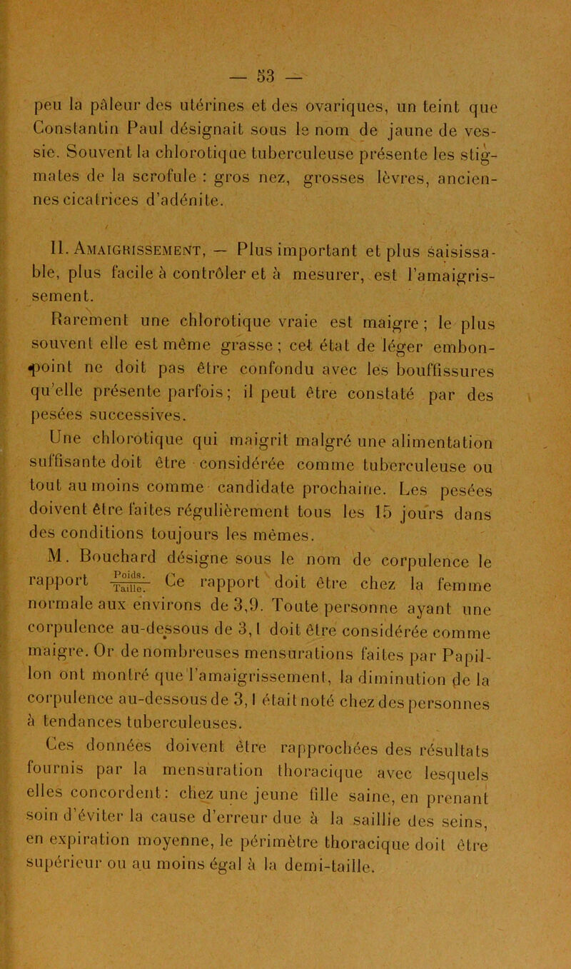 peu la pâleur des utérines et des ovariques, un teint que Constantin Paul désignait sous le nom de jaune de ves- sie. Souvent la chlorotique tuberculeuse présente les stig- mates de la scrofule : gros nez, grosses lèvres, ancien- nes cicatrices d’adénite. / II. Amaigrissement, — Plus important et plus saisissa- ble, plus facile à contrôler et à mesurer, est l’amaigris- sement. Rarement une chlorotique vraie est maigre; le plus souvent elle est môme grasse; cet état de léger embon- point ne doit pas être confondu avec les bouffissures qu’elle présente parfois ; il peut être constaté par des pesées successives. Une chlorotique qui maigrit malgré une alimentation sulfisante doit être considérée comme tuberculeuse ou tout au moins comme candidate prochaine. Les pesées doivent être faites régulièrement tous les 15 jours dans des conditions toujours les mêmes. M. Bouchard désigne sous le nom de corpulence le rapport Ce rapport doit être chez la femme normale aux environs de 3,9. Toute personne ayant une corpulence au-dessous de 3,1 doit être considérée comme maigre. Or de nombreuses mensurations faites par Papil- lon ont montré que l'amaigrissement, la diminution de la corpulence au-dessous de 3,1 était noté chez des personnes à tendances tuberculeuses. Ces données doivent être rapprochées des résultats fournis par la mensuration thoracique avec lesquels elles concordent: chez une jeune fille saine, en prenant soin d’éviter la cause d’erreur due à la saillie des seins, en expiration moyenne, le périmètre thoracique doit être supérieur ou au moins égal à la demi-taille.