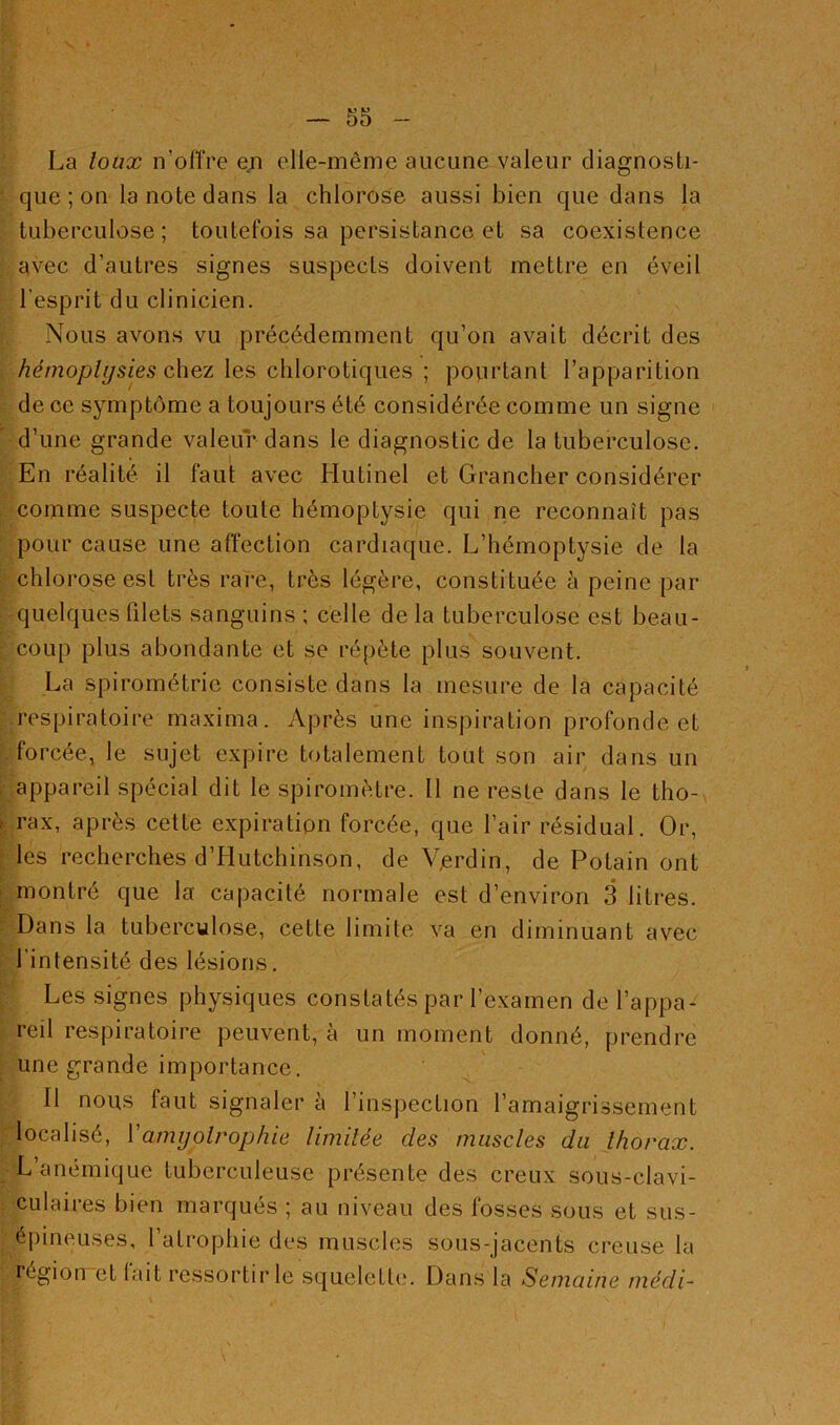 La loux n'offre en elle-même aucune valeur diagnosti- que ; on la note dans la chlorose aussi bien que dans la tuberculose ; toutefois sa persistance et sa coexistence avec d’autres signes suspects doivent mettre en éveil l’esprit du clinicien. Nous avons vu précédemment qu’on avait décrit des hémoptysies chez les chlorotiques ; pourtant l’apparition de ce symptôme a toujours été considérée comme un signe d’une grande valeur dans le diagnostic de la tuberculose. En réalité il faut avec Hutinel et Grancher considérer comme suspecte toute hémoptysie qui ne reconnaît pas pour cause une affection cardiaque. L’hémoptysie de la chlorose est très rare, très légère, constituée à peine par quelques filets sanguins ; celle de la tuberculose est beau- coup plus abondante et se répète plus souvent. La spirométric consiste dans la mesure de la capacité respiratoire maximai. Après une inspiration profonde et forcée, le sujet expire totalement tout son air dans un appareil spécial dit le spiromètre. Il ne reste dans le tho- rax, après cette expiration forcée, que l’air résidual. Or, les recherches d’Hutchinson, de Vjerdin, de Potain ont montré que la capacité normale est d’environ 3 litres. Dans la tuberculose, cette limite va en diminuant avec l’intensité des lésions. Les signes physiques constatés par l’examen de l’appa- reil respiratoire peuvent, à un moment donné, prendre une grande importance. Il nous faut signaler à l’inspection l’amaigrissement localisé, Y amyotrophie limitée des muscles du thorax. L anémique tuberculeuse présente des creux sous-clavi- culaires bien marqués ; au niveau des fosses sous et sus- épineuses, l’atrophie des muscles sous-jacents creuse la légion et lait ressortir le squelette. Dans la Semaine médi-