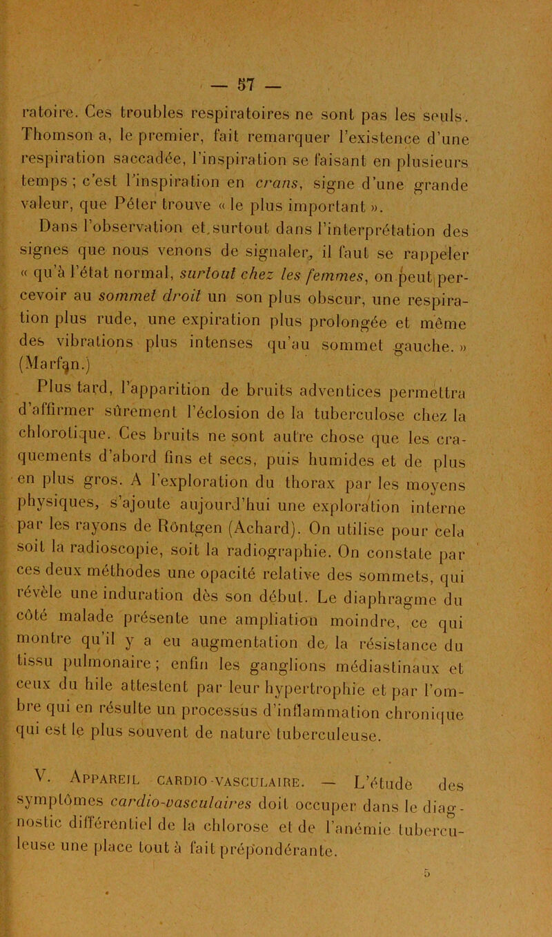 ratoire. Ces troubles respiratoires ne sont pas les seuls. Thomson a, le premier, fait remarquer l’existence d’une respiration saccadée, l’inspiration se faisant en plusieurs temps; c’est l’inspiration en crans, signe d’une grande valeur, que Péter trouve « le plus important ». Dans l’observation et,surtout dans l’interprétation des signes que nous venons de signaler, il faut se rappeler « qu’à l’état normal, surtout chez les femmes, on peut per- cevoir au sommet droit un son plus obscur, une respira- tion plus rude, une expiration plus prolongée et même des vibrations plus intenses qu’au sommet gauche. » (Marfgn.) Plus tard, l’apparition de bruits adventices permettra d’affirmer sûrement l’éclosion de la tuberculose chez la chlorotique. Ces bruits ne sont autre chose que les cra- quements d abord fins et secs, puis humides et de plus en plus gros. A l’exploration du thorax par les moyens physiques, s’ajoute aujourd’hui une exploration interne par les rayons de Rôntgen (Acliard). On utilise pour cela soit la radioscopie, soit la radiographie. On constate par ces deux méthodes une opacité relative des sommets, qui révèle une induration dès son début. Le diaphragme du coté malade présente une ampliation moindre, ce qui montre qu’il y a eu augmentation de, la résistance du tissu pulmonaire; enfin les ganglions médiastinaux et ceux du hile attestent par leur hypertrophie et par l’om- bre qui en résulte un processus d’inflammation chronique qui est le plus souvent de nature tuberculeuse. V. Appareil cardio-vasculaire. — L’étude des symptômes cardio-vasculaires doit occuper dans le diag- nostic différentiel de la chlorose et de l’anémie tubercu- leuse une place Lout à tait prépondérante.