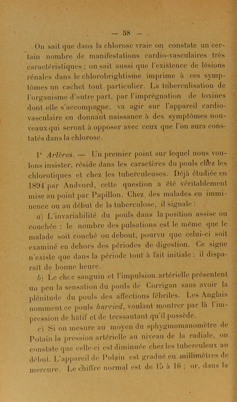 On sait que dans la chlorose vraie on constate un cer- tain nombre de manifestations cardio-vasculaires très caractéristiques ; on sait aussi que l’existence de lésions rénales dans le chlorobrightisme imprime à ces symp- tômes un cachet tout particulier. La tuberculisation de l’organisme d’autre part, par l’imprégnation de toxines dont elle s’accompagne, va agir sur l’appareil cardio- vasculaire en donnant naissance à des symptômes nou- veaux qui seront à opposer avec ceux que l’on aura cons- tatés dans la chlorose. 1° Artères. — Un premier point sur lequel nous vou- lons insister, réside dans les caractères du pouls chVz les chlorotiques et chez les tuberculeuses. Déjà étudiée en 1894.par Andvord, cette question a été véritablement mise au point par Papillon. Chez des malades en immi- nence ou au début de la tuberculose, il signale : a) L’invariabilité du pouls dans la position assise ou couchée : le nombre des pulsations est le même que le malade soit couché ou debout, pourvu que celui-ci soit examiné en dehors des périodes de digestion. Ce signe n’existe que dans la période tout à fait initiale; il dispa- raît de bonne heure. b) Le chcc sanguin et 1 impulsion artérielle piesenlent un peu la sensation du pouls de Corrigan sans avoir la plénitude du pouls des affections fébriles. Les Anglais nomment ce pouls hurried, voulant montrer par la 1 im- pression de hâtif et de tressautant qu il possédé. C) Si on mesure au moyen du sphygmomanomètre de Potain la pression artérielle au niveau de la radiale, on constate que celle-ci est diminuée chez les tuberculeux au début. L’appareil de Polçiin est gradué en millimèti es de