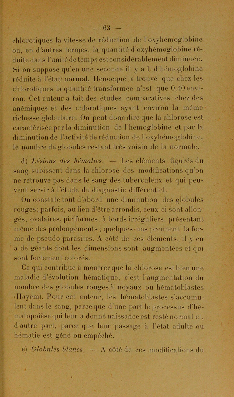 chlorotiques la vitesse de réduction de l’oxÿhénioglobinc ou, en d’autres termes, la quantité d’oxyhémoglobine ré- duite dans l’unilédetemps estconsidérablement diminuée. Si on suppose qu’en une seconde il y a 1 d’hémoglobine réduite à l’état'normal, Ilenocque a trouvé que chez les chlorotiques la quantité transformée n’est que 0,40 envi- ron. Cet auteur a fait des études comparatives chez des anémiques et des chlorotiques ayant environ la même richesse globulaire. On peut donc dire que la chlorose est caractérisée par la diminution de l’hémoglobine et par la diminution de l’activité de réduction de l’oxyhémoglobine, le nombre de globules restant très voisin de la normale. d) Lésions des hématies. — Les éléments figurés du sang subissent dans la chlorose des modifications qu’on ne retrouve pas dans le sang des tuberculéux et qui peu- vent servir à l’étude du diagnostic différentiel. J On constate tout d’abord une diminution des globules rouges; parfois, au lieu d’être arrondis, ceux-ci sont allon gés, ovalaires, pisiformes, à bords irréguliers, présentant même des prolongements ; quelques-uns prennent la for- me de pseudo-parasites. A coté de ces éléments, il y en a de géants dont les dimensions sont augmentées et qui sont fortement colorés. Ce qui contribue à montrer que la chlorose est bien une maladie d’évolution hématique, c’est l’augmentation du nombre des globules rouges à noyaux ou hématoblastes (Ilayem). Pour cet auteur, les hématoblastes s’accumu- lent dans le sang, parce que d’une part le processus d’hé- matopoièse qui leur a donné naissance est resté normal et, d’autre part, parce que leur passage à l’état adulte ou hématie est gêné ou empêché. e) Globules blancs. — A côté de ces modifications du I