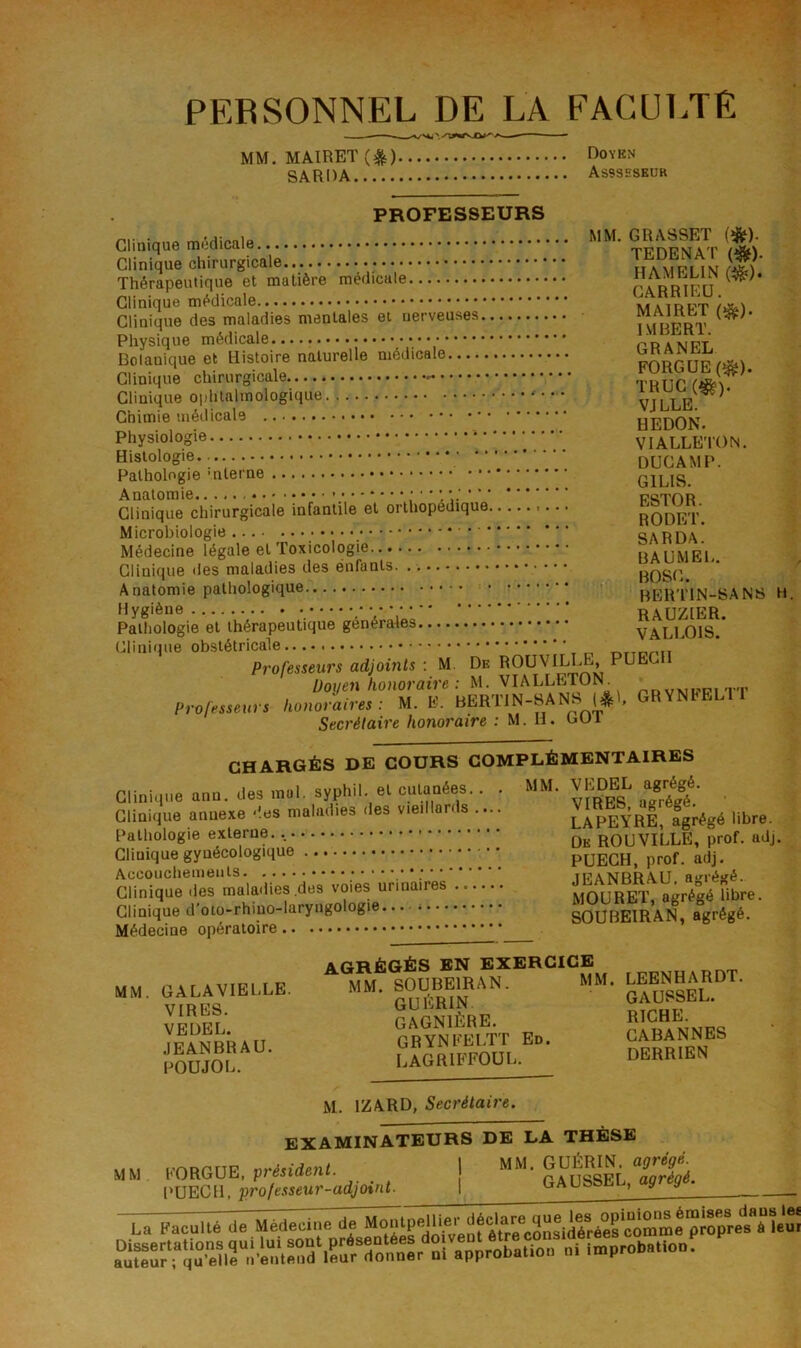 PERSONNEL DE LA FACULTE MM.MAIRET(^) Doykn SARDA Assseskuk PROFESSEURS Clinique médicale Thérapeutique et matière medicale Clinique médicale... matrpt Clinique des maladies mentales et nerveuses MAmb^i Physique médicale pranpt Dolanique et Histoire naturelle médicale uanriw Clinique chirurgicale - THUC Clinique oiihlalmologique • VJLLE.^ * Chimie médicale . • REDON Physiologie VIALLETON. Histologie.. DUCAMP. Pathologie GILIS. Anatomie. i-  ’ * * * ■ ■ pctor Clinique chirurgicale infantile et orthopédique rODET Microbiologie ‘ SA R DA’ Médecine légale et Toxicologie UAUMEL. Clinique des maladies des enfants BOSC. ^ Anatomie pathologique • bERTIN-SANS H. Hygiène RAUZIER. Pathologie et thérapeutique générales VALLOIS.* Clinique obstétricale Professeurs adjoints : M. De ROUVILLE, PUECH Doyen honoraire : M. VIALLETON^ prvmppitt Professeurs honoraires : M. E. BERTTN-SANS , Secrétaire honoraire : M. U. cui CHARGÉS DE COURS COMPLÉMENTAIRES Clinique ann. des .n»l. syphil. el culaDées.. . MM. Vj^EL agrégé. Clinique annexe .'.ee maladies .les v.e,Mords .... lIpEYRE agiégé libre. Pathologie externe. , ROUVILLE, prof. adj. Clinique gynécologique PÜECH, prof. adj. Accouchements teaNRRAU aé^résié. Clinique des maladies .des ‘irinaires mOURET, agrégé libre. Clinique d'oto-rhiuo-laryiigologie SOUBEIRAN, agrégé. Médecine opératoire AGRÉGÉS EN EXERCICE MM. OALAV.E.XE. MM. |OUBEmAN. MM. ™RDT. caSre riche. M. IZARD, Secrétaire. EXAMINATEURS DE LA THÈSE MM VORGUE, président. 1 paUSSEL l'UECH. professeur-adjoint. I GAUSSEL, agrégé.