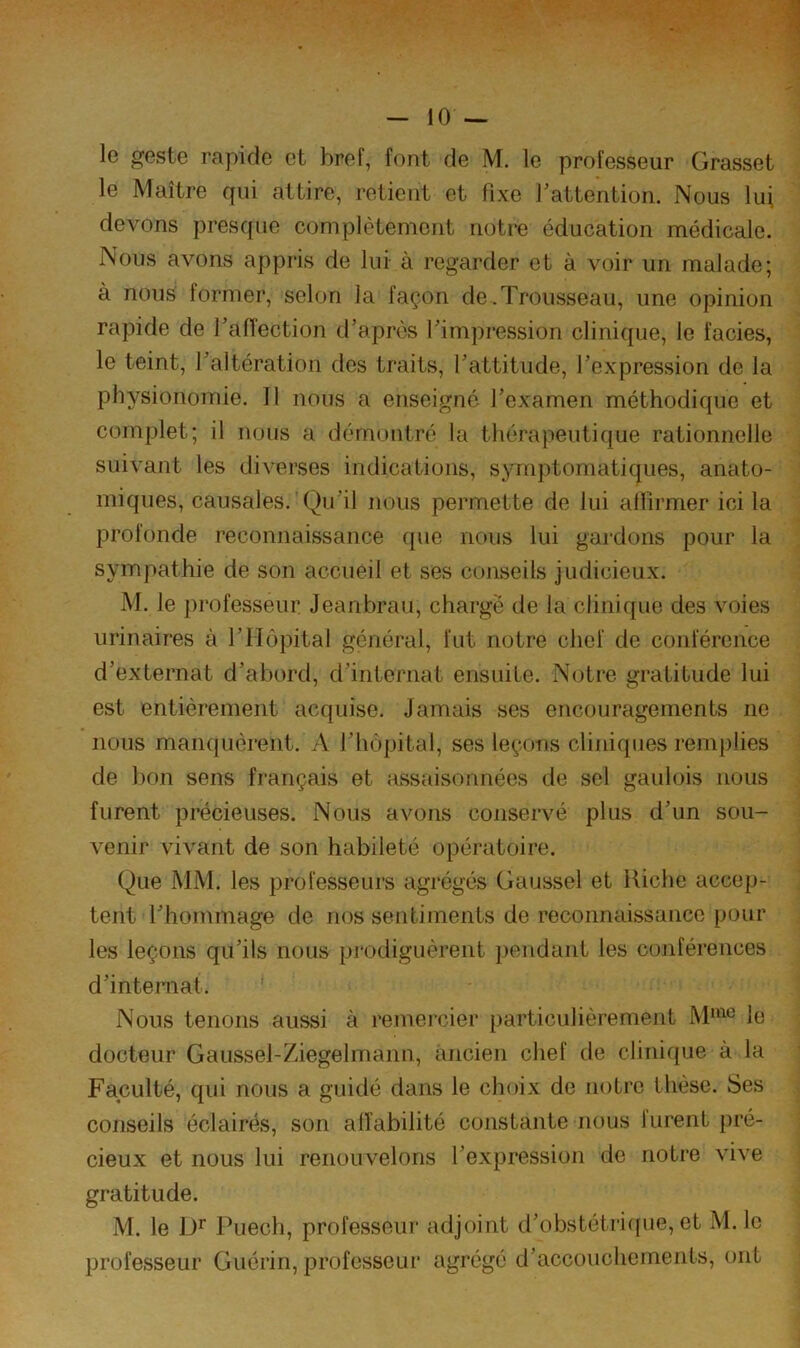 le geste rapide et bref, font de M. le professeur Grasset le Maître qui attire, retient et fixe Tattention. Nous lui devons pres([ue complètement notre éducation médicale. Nous avons appris de lui à regarder et à voir un malade; à nous former, selon la façon de .Trousseau, une opinion rapide de TafTection d’après l’impression clinique, le faciès, le teint, l’altération des traits, l’attitude, l’expression de la physionomie. Il nous a enseigné l’examen méthodique et complet; il nous a démontré la thérapeutique rationnelle suivant les diverses indications, symptomatiques, anato- miques, causales. Qu’il nous permette de lui alUrmer ici la profonde reconnaissance (pie nous lui gardons pour la sympathie de son accueil et ses conseils judicieux. M. le professeur Jeanbrau, chargé de la clinique des voies urinaires à l’Hôpital général, fut notre chef de conférence d’externat d’abord, d’internat ensuite. Notre gratitude lui est entièrement acquise. Jamais ses encouragements ne nous manquèrent. A l’hôpital, ses leçons cliniques remplies de bon sens français et assaisonnées de sel gaulois nous furent précieuses. Nous avons conservé plus d’un sou- venir vivant de son habileté opératoire. Que MM. les professeurs agrégés Gaussel et Riche accep- tent l’hommage de nos sentiments de reconnaissance pour les leçons qu’ils nous pi'odiguèrent pendant les conférences d’internat. Nous tenons aussi à remercier particulièrement le docteur Gaussel-Ziegelmann, ancien chef de clinique à la Faculté, qui nous a guidé dans le choix de notre thèse. Ses conseils éclairés, son alfabilité constante nous lurent pré- cieux et nous lui renouvelons l’expression de notre vive gratitude. M. le Puech, professeur adjoint d’obstétri([ue, et M. le professeur Guérin, professeur agrégé d’accouchements, ont