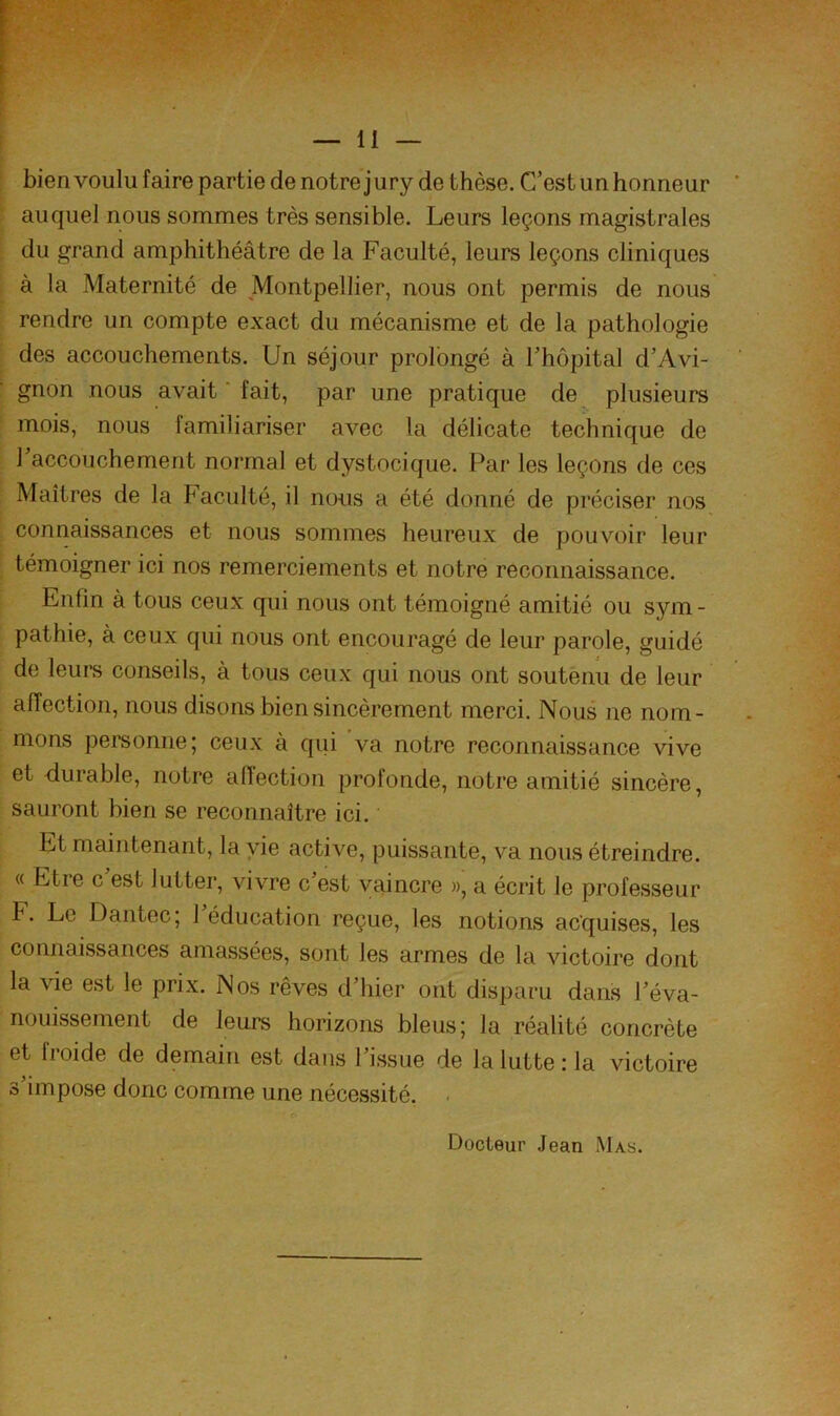 bien voulu faire partie de notre jury de thèse. C’est un honneur auquel nous sommes très sensible. Leurs leçons magistrales du grand amphithéâtre de la Faculté, leurs leçons cliniques à la Maternité de Montpellier, nous ont permis de nous rendre un compte exact du mécanisme et de la pathologie des accouchements. Un séjour prolongé à Thôpital d’Avi- gnon nous avait ‘ fait, par une pratique de plusieurs mois, nous familiariser avec la délicate technique de l’accouchement normal et dystocique. Par les leçons de ces Maîtres de la Faculté, il nous a été donné de préciser nos connaissances et nous sommes heureux de pouvoir leur témoigner ici nos remerciements et notre reconnaissance. Enfin à tous ceux qui nous ont témoigné amitié ou sym- pathie, à ceux qui nous ont encouragé de leur parole, guidé de leurs conseils, à tous ceux qui nous ont soutenu de leur affection, nous disons bien sincèrement merci. Nous ne nom- mons personne; ceux à qui va notre reconnaissance vive et durable, notre aftection profonde, notre amitié sincère, sauront bien se reconnaître ici. Et maintenant, la vie active, puissante, va nous étreindre. « Etre c’est lutter, vivre c’est vaincre », a écrit le professeur F. Le Dantec; 1 éducation reçue, les notions acquises, les connaissances amassées, sont les armes de la victoire dont la vie est le prix. Nos rêves d’hier ont disparu dans l’éva- nouissement de leurs horizons bleus; la réalité concrète et fioide de demain est dans 1 issue de la lutte : la victoire s’impose donc comme une nécessité. . Docteur Jean Mas.