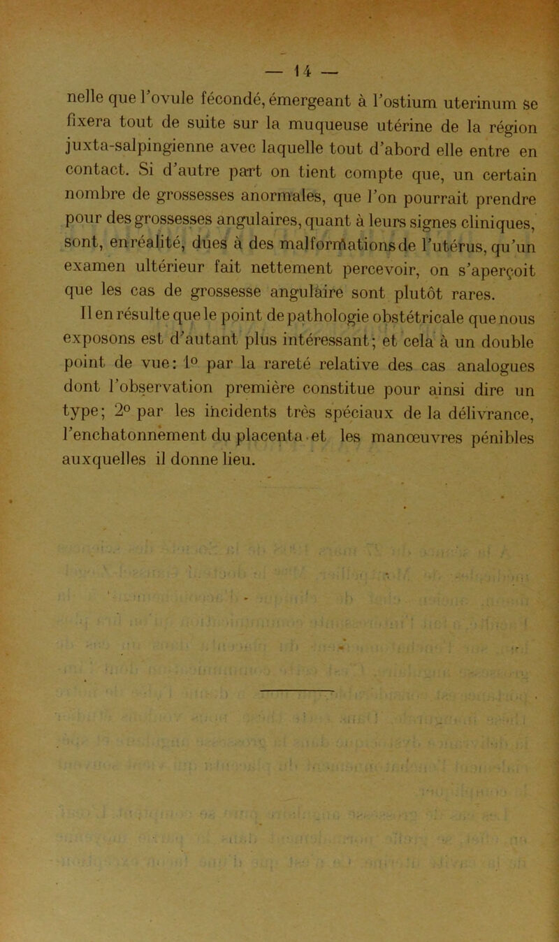 nelle que 1 ovule fécondé, émergeant à l’ostium uterinum se fixera tout de suite sur la muqueuse utérine de la région juxta-salpingienne avec laquelle tout d abord elle entre en contact. Si d autre paTt on tient compte que, un certain nombre de grossesses anormales, que Ton pourrait prendre pour des grossesses angulaires, quant à leurs signes cliniques, sont, enréalité, dues à des malformations de Tutérus, qu’un examen ultérieur fait nettement percevoir, on s’aperçoit que les cas de grossesse angulaire sont plutôt rares. Il en résulte que le point de pathologie obstétricale que nous exposons est d’autant plus intéressant; et cela à un double point de vue: 1° par la rareté relative des cas analogues dont l’observation première constitue pour ainsi dire un type; 2° par les incidents très spéciaux de la délivrance, l’enchatonnèment du placenta et les manœuvres pénibles auxquelles il donne lieu.
