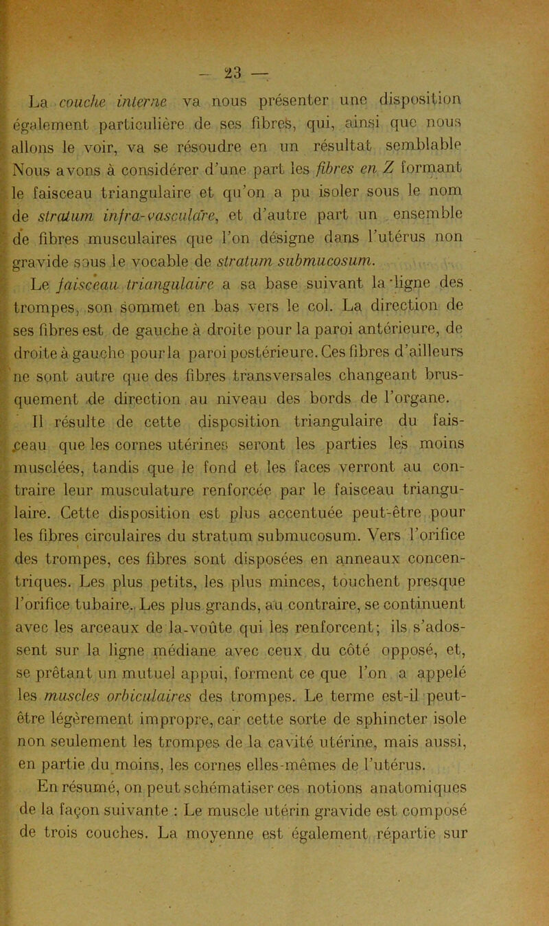 L' couche interne va nous présenter une disposition ^ également particnlière de ses fibres, qui, ainsi que nous P allons le voir, va se résoudre en un résultat semblable ^ Nous avons à considérer d’une part les fibres en Z formant I le faisceau triangulaire et qu’on a pu isoler sous le nom I de stratum infra-vasciilcCre^ et d’autre part un ensemble de fibres musculaires que l’on désigne dans l’utérus non ^ gravide sous le vocable de stratum submucosum. ^ Le faisceau triangulaire a sa base suivant la digne des |j trompes, son sommet en bas vers le col. La direction de ^ ses fibres est de gauche à droite pour la paroi antérieure, de ^ droite à gauche pour la paroi postérieure. Ces fibres d’ailleurs t ne sont autre que des fibres transversales changeant brus- > quement .de direction au niveau des bords de l’organe. ^ Il résulte de cette disposition triangulaire du fais- .ceau que les cornes utérines seront les parties les moins ' musclées, tandis que le fond et les faces verront au con- ^ traire leur musculature renforcée par le faisceau triangu- ; laire. Cette disposition est plus accentuée peut-être pour les fibres circulaires du stratum submucosum. Vers l’orifice des trompes, ces fibres sont disposées en anneaux concen- triques. Les plus petits, les plus minces, touchent presque l’orifice tubaire., Les plus grands, au contraire, se continuent avec les arceaux de la-voûte qui les renforcent; ils s’ados- sent sur la ligne médiane avec ceux du côté opposé, et, se prêtant un mutuel appui, forment ce que l’on a appelé les muscles orbiculaires des trompes. Le terme est-il peut- être légèrement impropre, car cette sorte de sphincter isole non seulement les trompes de la cavité utérine, mais aussi, en partie du moins, les cornes elles-mêmes de l’utérus. En résumé, on peut schématiser ces notions anatomiques de la façon suivante : Le muscle utérin gravide est composé de trois couches. La moyenne est également répartie sur