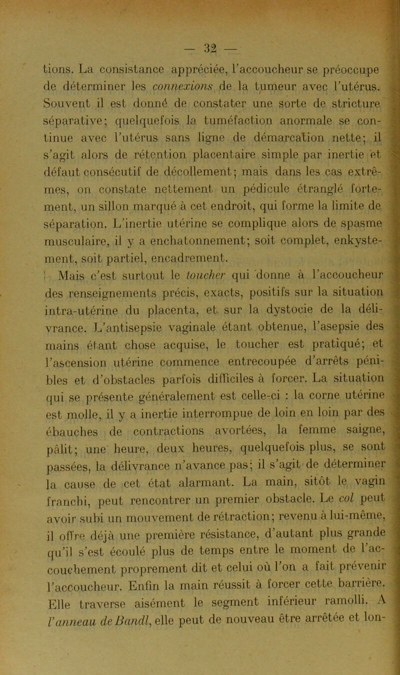 lions. La consistance appréciée, Taccoucheur se préoccupe f de déterminer les connexions de la tumeur avec Tutérus. i Souvent il est donné de constater une sorte de stricture | séparative; quelquefois la tuméfaction anormale se con- 9 tinue avec Lutérus sans ligne de démarcation nette; il 9 s’agit alors de rétention placentaire simple par inertie et S défaut consécutif de décollement; mais dans les cas extrê- S mes, on constate nettement un pédicule étranglé forte- 1 ment, un sillon marqué à cet endroit, qui forme la limite de J séparation. L’inertie utérine se complique alors de spasme ' musculaire, il y a encliatonnement; soit complet, enkyste- ■ ment, soit partiel, encadrement. t Mais c’est surtout le toucher qui 'donne à l’accoucheur des renseignements précis, exacts, positifs sur la situation intra-utérine du placenta, et sur la dystocie de la déli- \ vrance. L’antisepsie vaginale étant obtenue, l’asepsie des ' mains étant chose acquise, le toucher est pratiqué; et l’ascension utérine commence entrecoupée d’arrêts péni- i blés et d’obstacles parfois diiïiciles à forcer. La situation ; qui se présente généralement est celle-ci ; la corne utérine - est molle, il y a inertie interrompue de loin en loin par des ^ ébauches de contractions avortées, la femme saigne, ; pâlit; une' heure, deux heures, quelquefois plus, se sont ; passées, la délivrance n’avance pas; il s’agit de déterminer la cause de cet état alarmant. La main, sitôt le vagin franchi, peut rencontrer un premier obstacle. Le col peut . avoir subi un mouvement de rétraction; revenu à lui-même, il offre déjà une première résistance, d’autant plus grande ^ qu’il s’est écoulé plus de temps entre le moment de l’ac- couchement proprement dit et celui où l’on a fait prévenir l’accoucheur. Enfin la main réussit à forcer cette barrière. Elle traverse aisément le segment inférieur ramolli. A Vanneau deBandl, elle peut de nouveau être arrêtée et Ion-