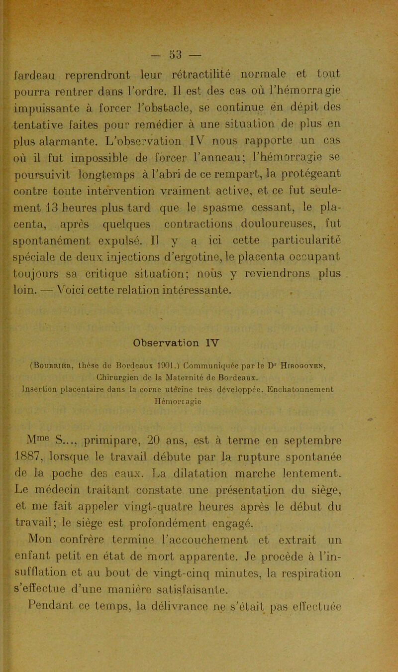 fardeau reprendront leur rétractilité normale et tout pourra rentrer dans Tordre. 11 est des cas où Thémorragie impuissante à forcer Tobstacle, se continue en dépit des tentative faites pour remédier à une situation de plus en plus alarmante. L'observation IV nous rapporte un cas où il fut impossible de forcer Tanneau; Thémorragie se poursuivit longtemps à Tabri de ce rempart, la protégeant contre toute intervention vraiment active, et ce fut seule- ment 13 heures plus tard que le spasme cessant, le pla- centa, après quelques contractions douloureuses, fut spontanément expulsé. Il y a ici cette particularité spéciale de deux injections d'ergotine, le placenta occupant toujours sa critique situation; noiis y reviendrons plus loin. — Voici cette relation intéressante. Observation IV (Bourrier, Ihôse de Bordeaux 1901.) Communiquée par le D' Hiroooyen, Chirurgien de la Maternité de Bordeaux. Insertion placentaire dans la corne utérine très développée. Encliatonnement Hémorragie S..., primipare, 20 ans, est à terme en septembre 1887, lorsque le travail débute par la rupture spontanée de la poche des eaux. La dilatation marche lentement. Le médecin traitant constate une présentation du siège, et me fait appeler vingt-quatre heures après le début du travail; le siège est profondément engagé. Mon confrère termine Taccouchement et extrait un enfant petit en état de mort apparente. Je procède à Tin- sufflation et au bout de vingt-cinq minutes, la respiration s’effectue d’une manière satisfaisante. Pendant ce temps, la délivrance ne s’était pas elTcctuée