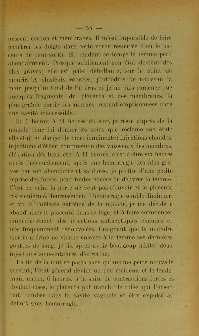 passent cordon et membranes. Tl m'est impossible de faire pénétrer les doigts dans cette corne resserrée d’où le pa- centa rie peut sortir. Et pendant ce temps la femme perd abondamment. Presque subitement son état devient des plus graves; elle est pâle, défaillante, sur le point de mourir. A plusieurs reprises, j'introduis de nouveau la main jusqu’au fond de l'utérus et je ne puis ramener que quelques fragments du placenta et des membranes, la plus grahde.partie des annexes restant emprisonnées dans une cavité inaccessible. lùe 5 heures à 11 heures du soir, je reste auprès de la malade pour lui-donner les soins que réclame son état; elle était en danger de mort imminente; injections chaudes, injections d’éther, compression des vaisseaux des membres, élévation des bras, etc. A 11 heures, c’est-à-dire six heures après l’accouchement, après une hémorragie des plus gra- ves par son abondance et sa durée, je profite d’une petite reprise des forces pour tenter encore de délivrer la femme. C’est en vain, la porte ne veut pas s’ouvrir et le placenta reste enfermé. Heureusement l’hémorragie semble diminuer, et vu la' faiblesse extrême de la malade, je me décide à abandonner le placenta dans sa loge, et à faire commencer immédiatement des injections antiseptiques chaudes et très -fréquemment renouvelées. Craignant que la moindre inertie utérine,ne vienne enlever à la femme ses dernières gouttes de sang, je fis, après avoir beaucoup hésité, deux injections sous-cutanées d’ergotine. La fin de la nuit se passa sans qu’aucune .perte nouvelle survînt; l’état général devint un peu meilleur, et le lende- main matin, 6 heures, à la suite de contractions iortes et douloureuses, le placenta put franchir lé collet qui l’enser- rait, tomber dans la cavité vaginale et être expulsé au dehors Sans hémorragie.