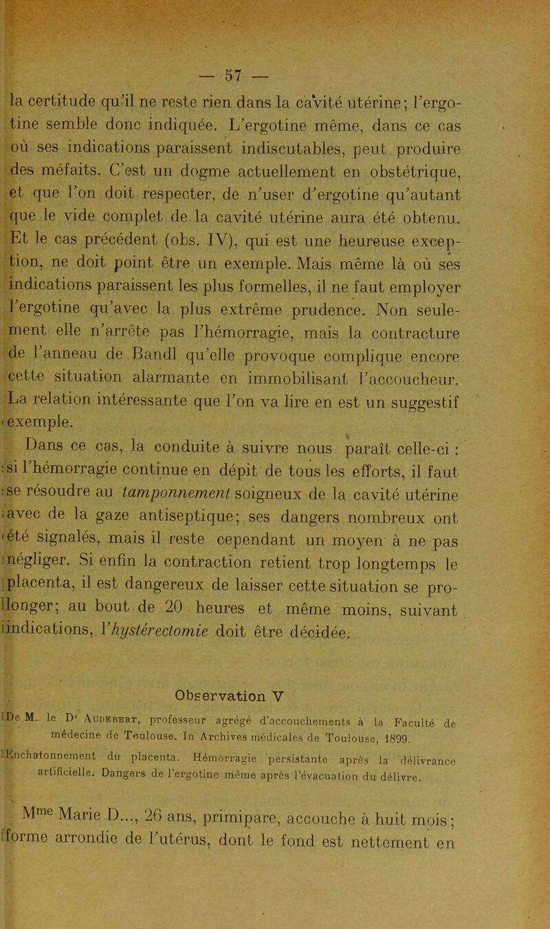 la certitude qu'il ne reste rien dans la càVité utérine; Tergo- tine semble donc indiquée. L’ergotine même, dans ce cas où ses indications paraissent indiscutables, peut produire des méfaits. C’est un dogme actuellement en obstétrique, et que l’on doit respecter, de n’user d’ergotine qu’autant que le vide complet de la cavité utérine aura été obtenu. Et le cas précédent (obs. IV), qui est une heureuse excep- tion, ne doit point être un exemple. Mais même là où ses indications paraissent les plus formelles, il ne faut employer l’ergotine qu’avec la plus extrême prudence. Non seule- ment elle n’arrête pas l’hémorragie, mais la contracture de 1 anneau de Bandl qu’elle provoque complique encore cette situation alarmante en immobilisant l’accoucheur. La relation intéressante que l’on va lire en est un suggestif • exemple. Dans ce cas, la conduite à suivre nous paraît celle-ci : rsi l’hémorragie continue en dépit de tous les efforts, il faut ise résoudre au tamponnement soigneux de la cavité utérine ;avec de la gaze antiseptique; ses dangers nombreux ont 'été signalés, mais il reste cependant un moyen à ne pas 1 négliger. Si enfin la contraction retient trop longtemps le placenta, il est dangereux de laisser cette situation se pro- Ilonger; au bout de 20 heures et même moins, suivant iindications, Vhystérectomie doit être décidée. Observation V !De M. le D' Audbbert, professeur agrégé d’accouchements à la Faculté de médecine de Toulouse. In Archives médicales de Toulouse, 1899. Enchatonnement du placenta. Hémorragie persistante après la délivrance artificielle. Dangers de l'ergotine même après l’évacuation du délivre. Mme Marie D..., 26 ans, primipare, accouche à huit mois; fforme arrondie de l’utérus, dont le fond est nettement en