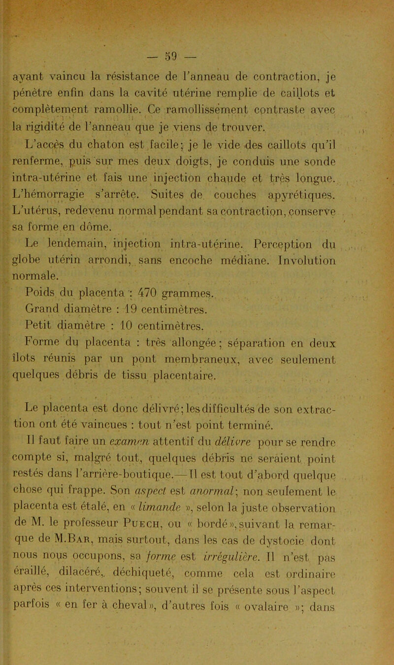 ayant vaincu la résistance de l’anneau de contraction, je pénètre enfin dans la cavité utérine remplie de caillots et complètement ramollie. Ce ramollissement contraste avec la rigidité de l’anneau que je viens de trouver. L’accès du chaton est Jacile; je le vide des caillots qu’il renferme, puis sur mes deux doigts, je conduis une sonde intra-utérine et fais une injection chaude et très longue. L’hémorragie s’arrête. Suites de couches apyrétiques. L’utérus, redevenu normal pendant sa contraction, .conserve sa forme en dôme. Le lendemain, injection intra-utérine. Perception du globe utérin arrondi, sans encoche médiane. Involution normale. Poids du placenta 470 grammes. Grand diamètre : 19 centimètres. Petit diamètre : 10 centimètres. Forme du placenta : très allongée; séparation en deux îlots réunis par un pont membraneux, avec seulement quelques débris de tissu placentaire. Le placenta est donc délivré; les difficultés de son extrac- tion ont été vaincues : tout n’est point terminé. Il faut faire un eocamnn attentif du délivre pour se rendre compte si, malgré tout, quelques débris ne seraient point restés dans l’arrière-boutique.—Tl est tout d’abord quelque chose qui frappe. Son aspect est anormal; non-seulement le placenta est étalé, en « limande «, selon la juste observation de M. le professeur Puech, ou « bordé»,suivant la remar- que de M.Bar, mais surtout, dans les cas de dystocie dont nous nous occupons, sa forme est irrégulière. Il n’est pas éraillé, dilacéré,. déchiqueté, comme cela est ordinaire après ces interventions; souvent il se présente sous l’aspect parfois « en fer à cheval», d’autres fois « ovalaire »; dans