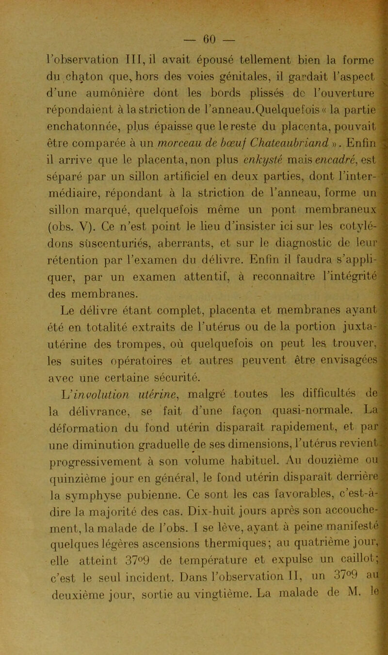 l’observation III, il avait épousé tellement bien la forme du.chaton que^hors des voies génitales, il gardait l’aspect d’une aumônière dont les bords plissés de l’ouverture répondaient à la striction de l’anneau.Quelquefois « la partie enchatonnée, pl,us épaisse que le reste du placenta, pouvait être comparée à un morceau de bœuf Chateaubriand ». Enfin| il arrive que le placenta, non plus enkysté mais encadré^ est séparé par un sillon artificiel en deux parties, dont l’inter-1 médiaire, répondant à la striction de l’anneau, forme un sillon marqué, quelquefois même un pont membraneux , (obs. V). Ce n’est point le lieu d’insister ici sur les cotylé- dons siiscenturiés, aberrants, et sur le diagnostic de leur, rétention par l’examen du délivre. Enfin il faudra s’appli-l quer, par un examen attentif, à reconnaître l’intégrité| des membranes. ( Le délivre étant complet, placenta et membranes ayant | été en totalité extraits de l’utérus ou de la portion juxta-^ utérine des trompes, où quelquefois on peut les trouver,| les suites opératoires et autres peuvent être envisagées^ avec une certaine sécurité. Uinvolution utérine^ malgré toutes les difficultés de| la délivrance, se fait d’une façon quasi-normale. La? déformation du fond utérin disparaît rapidement, et par^ une diminution graduelle de ses dimensions, l’utérus revient progressivement à son volume habituel. Au douzième ou quinzième jour en général, le fond utérin disparaît derrière la symphyse pubienne. Ce sont les cas favorables, c’est-à-, dire la majorité des cas. Dix-huit jours après son accouche- ;; ment, la malade de l’obs. I se lève, ayant à peine manifesté quelques légères ascensions thermiques; au quatrième jour, elle atteint 37o9 de température et expulse un caillot;, c’est le seul incident. Dans l’observation II, un 37^9 au^ deuxième jour, sortie au vingtième. La malade de M. le