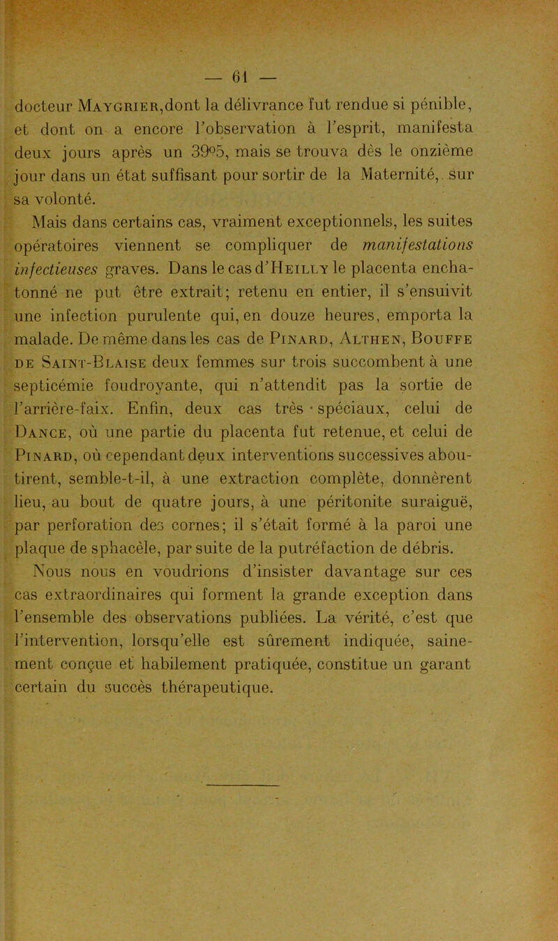 docteur Ma y g ri er, dont la délivrance fut rendue si pénible, et dont on a encore Tobservation à Tesprit, manifesta deux jours après un 39°5, mais se trouva dès le onzième jour dans un état suffisant pour sortir de la Maternité,, sur sa volonté. Mais dans certains cas, vraiment exceptionnels, les suites opératoires viennent se compliquer de manifestations infectieuses graves. Dans le cas d’HEiLLY le placenta encha- tonné ne put être extrait; retenu en entier, il s’ensuivit une infection purulente qui, en douze heures, emporta la malade. De même dans les cas de Pinard, Althen, Bouffe DE Saint-Blaise deux femmes sur trois succombent à une septicémie foudroyante, qui n’attendit pas la sortie de l’arrière-faix. Enfin, deux cas très • spéciaux, celui de Dance, où une partie du placenta fut retenue, et celui de Pinard, où cependant deux interventions successives abou- tirent, semble-t-il, à une extraction complète, donnèrent lieu, au bout de quatre jours, à une péritonite suraiguë, par perforation des cornes; il s’était formé à la paroi une plaque de sphacèle, par suite de la putréfaction de débris. Nous nous en voudrions d’insister davantage sur ces cas extraordinaires qui forment la grande exception dans l’ensemble des observations publiées. La vérité, c’est que l’intervention, lorsqu’elle est sûrement indiquée, saine- ment conçue et’ habilement pratiquée, constitue un garant certain du succès thérapeutique. B