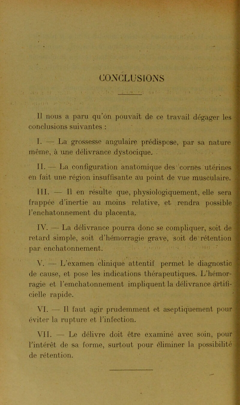 COMCLUSIONS . 1 : : ■ 1 Il nous a paru qu’on pouvait de ce travail dégager les conclusions suivantes : I. — La grossesse angulaire prédispose, par sa nature même,, à une délivrance dystocique. ■ II. — La configuration anatomique des cornes utérines en fait une région insuffisante au point de vue musculaire. IlL — Il en résulte que, physiologiquement, elle sera frappée d’inertie au moins relative, et rendra possible l’enchatonnement du placenta. IV. — La délivrance pourra donc se compliquer, soit de retard simple, soit d’hémorragie grave, soit de'rétention par enchatonnement. ' • >i-; ■ V. — L’examen clinique attentif permet le diagnostic de cause, et pose les indications thérapeutiques. L’hémor- ragie et l’emchatonnement impliquent la délivrance artifi- cielle rapide. VI. — Il faut agir prudemment et aseptiquement pour éviter la rupture et l’infection. VIL — Le délivre doit être examiné avec soin, pour l’intérêt de sa forme, surtout pour éliminer la possibilité de rétention.
