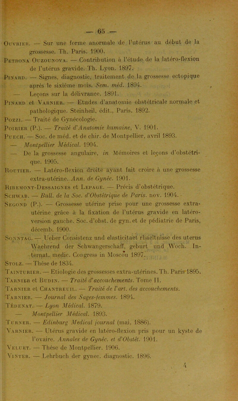Ouvrier. — Sur une forme anormale de Tutérus au début de la grossesse. Th. Paris. 1900. Petrona Ouzounova. — Contribution à Pétude de la latéro-flexion de l’utérus gravide. Th. Lyon. 1897. Pinard. — Signes, diagnostic, traitement de la grosse.sse ectopique après le sixième mois. Serti, méd. 1894. — Leçons sur la délivrance. 1891. PmARD et A'arnier. — Etudes d’anatomie obstétricale normale et pathologique. Steinheil, édit., Paris. 1892. Pozzi. — Traité de Gynécologie. Poirier (P.). — Traité d'Anatomie humaine, V. 1901. PuECH.'— Soc. de méd. et de chir. de Montpellier, avril 1893. — Montpellier .klédical. 1904. — De la grossesse angulaire, in Mémoires et lejçons d’obstétri- que. 1905. Routier. — Latéro-flexion droite ayant fait croire à une grossesse extra-utérine. Ann. de Gynéc. 1901. Hibemont-Dessaignes et Lepage. — Précis d’obstétrique. Schwab. — Bull, de la Soc. d’’Obstétrique de Paris, nov. 1904. - ♦ Segond (P.). — Grossesse utérine prise pour une grossesse extra- utérine, grâce à la fixation de l’utérus gravide en latéro- version gauche. Soc. d’obst. de gyn. et de pédiatrie de Paris, décemb. 1900. SoNNTAG. — Ueber Consistenz und elasticita'et rhaeltnîsse des utérus * r- , , . ‘ V' Waehrend der Schwangerschaff, geburt und Woch. In- ternaL medic. Congress in Moscou 1897. j .. Stolz. — Thèse de 1834. Tainturier. — Etiologie des grossesses extra-utérines. Th. Paris'1895. Tarnier et Budin. — Traité daccouchements. Tome IL I'arxier et Chantreuii.. — Traité de Vart. des accouchements. Tarnier. — Journal des Sages-femmes. 1891. Tédenat. — Lyon Médical. 1879. — Montpellier Médical. 1893. Turner. — Edinburg Medical journal (mai, 1886). Varnier. — Utérus gravide en latéro-flexion pris pour un kyste de l’ovaire. Annales de Gynéc. et d'Obstét. 1901. Veluet. — Thèse de Montpellier. 1906. Vinter. — Lehrbuch der gynec. diagnostic. 1896. 4