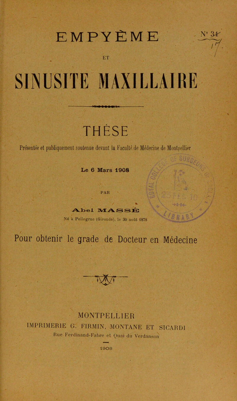 EMPYÈME ET . N 34^ i SINUSITE MAXILLAIRE THÈSE Présentée et publiquement soutenue devant la Faculté de Médecine de Montpellier Le 6 Mars 1908 > ■ ■ r. PAR / •> Abel TVtASSJÉ: Né à Pellegruo (Gironde), le 30 août 1878 'I ■ ■a \ / Pour obtenir le grade de Docteur en Médecine >v MONTPELLIER Cr. FIRMIN, MONTANE ET SICARDl Rue Ferdinand-Fabre et Quai du Verdanson 1908