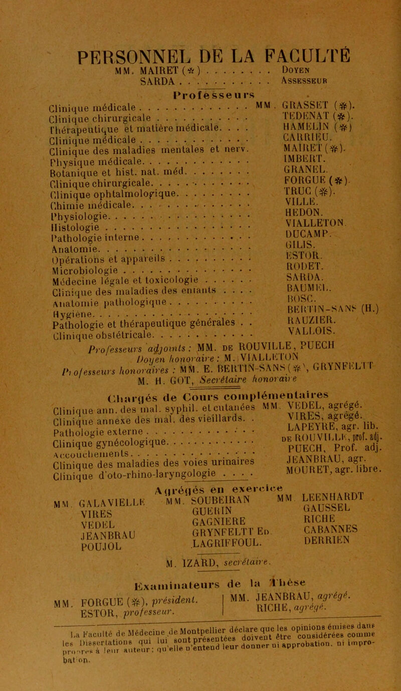 PERSONNEL DE LA FAGULPE MM. MA1REÏ(*) Doyen SARDA Assesseur Professeurs Clinique médicale Clinique chirurgicale riiérapeutique et matière médicale. . . . Clinique médicale Clinique des maladies mentales et nerv. Physique médicale Botanique et hist. nat. méd Clinique chirurgicale ■ Clinique ophtalmologique Chimie médicale. . . Physiologie Histologie l’athologie interne Anatomie ()pérations et appareils Microbiologie Médecine légale et toxicologie Clinique des maladies des entants .... ^uiatomie pathologique Hygiène . . . . Pathologie et thérapeutique générales . . Clinique obslétricale Pvofëssews açljoinls : MM. de ROUVILLE, a UECH Doxjen honoraire M. VlALLli.lON 1*1 ofessews honoraires : MM. E. BERlIN-SANS( M. H. GOT, Secrétaire honoraire Chaînés tle Cours complémentaires Clinique ann. des'mal. syphil. et cutanées MM. VEDEL, agrégé Clinique annexe des mal. des vieillards. . Pathologie externe • Clinique gynécologique Ac.cüuchements ‘ ' Clinique des maladies des voies urinaires Clinique d’oto-rhino-laryngologie . . . . A(|ié(iés en exercice GALA VIELLE MM. SOÜBEIRAN GUERIN GAGNIERE GRYNFELTT En LAGRIFFOUL. GRASSET (#). TEDENAT (*). H A MELIN {^) CARRIEU. MAIRET(^). IMBERT. GRANEL. FORGUE (*). TRUC VILLE. REDON. VIALLETON DÜCAMP. GILIS. ESTOR. ROI) ET. SARDA. BAUMKL. BOSC. BEUTIN-SAN^ (H.) RAUZIER. VALLOIS. GRYNFELlT VIRES, agrégé. LAPEYRE, agr. lib. DE ROUVILLE, prof.adj. PUECH, Prof. adj. JEANBRAU, agr. MOU R ET, agr. libre. M M MM VIRES VEDEL JEANBRAU POUJOL LEENHARDT GAUSSEL RICHE CABANNES DERRIEN M. IZARD, secrétaire. Examinateurs MM. FORGUE (eTé). président. ESTOR, professeur. de la Thèse MM. JEANBRAU, agrégé. RICHE, agrégé. Kac.llé de Médeeme de qï.re'JSleed leur doeeer oi approbation, pi hupro- le pro bal on.