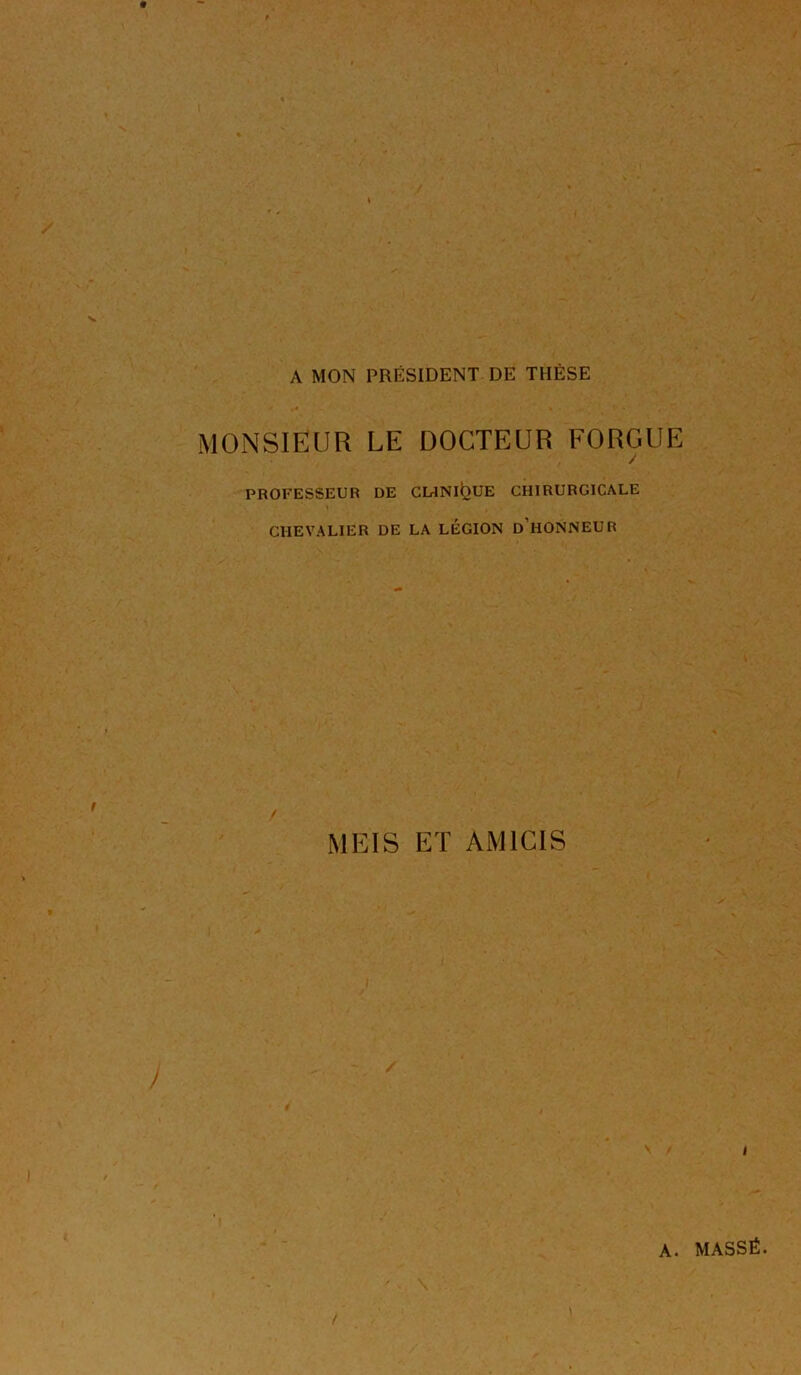 A MON PRÉSIDENT DE THÈSE MONSIEUR LE DOCTEUR EORGUE / PROFESSEUR DE CUNI^UE CHIRURGICALE CHEVALIER DE LA LEGION d’hONNEUR MEIS ET AMICIS I A. MASSÉ.