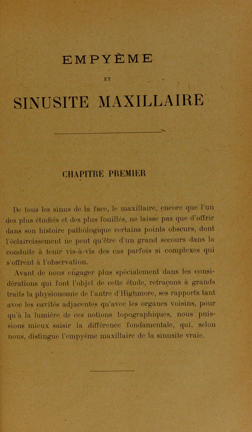 ET SINUSITE MAXILLAIRE CHAPITRE PREMIER De tous les sinus de la face, le maxillaire, encore que l’un des plus étudiés et des plus fouillés, ne laisse pas que d offrir dans son histoire pathologique certains points obscurs, dont l’éclaircissement ne peut qu’être d'un grand secours dans la conduite à tenir vis-à-vis des cas parfois si complexes qui s’olfrent à l’observation. Avant de nous engager plus spécialement dans les consi- dérations qui font l’objet de cette étude, retraçons à grands traits la physionomie de l’antre d’Highmore, ses rapports tant avec les cavités adjacentes qu’avec les organes voisins, pour qu'à la lumière de ces notions topographiques, nous puis- sions mieux saisir la difl'érence fondamentale, qui, selon nous, distingue l’empyème maxillaire de la sinusite vraie.