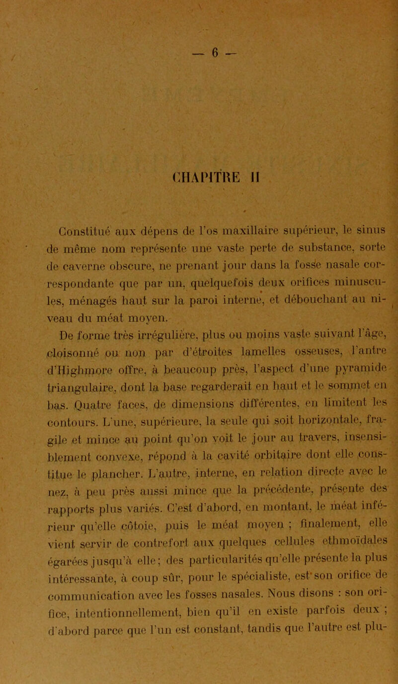 CHAIMTRE 11 Constitué aux dépens de l’os maxillaire supérieur, le sinus de même nom représente une vaste perte de substance, sorte de caverne obscure, ne prenant jour dans la fos^e nasale cor- respondante que par un, quelquefois deux orifices minuscu- les, ménagés haut sur la paroi interne, et débouchant au ni- ^ veau du méat moyen. De forme très irrégulière, plus ou moins vaste suivant l’âge, cloisonné ou non par d’étroites lamelles osseuses, l’antre d’Highmore offre, à beaucoup près, l’aspect d’une pyramide triangulaire, dont la base regarderait en haut et le sommet en bas. Quatre faces, de dimensions différentes, en limitent les contours. L'une, supérieure, la seule qui soit horizontale, fra- gile et mince au point qu’on voit le jour au travers, insensi- blement convexe, répond à la cavité orbitaire dont elle cons- titue le plancher. L’autre, interne, en relation directe avec le nez, à peu jirès aussi mince que la précédente, présente des rapports plus variés. C’est d’abord, en montant, le méat infé- rieur qu’elle côtoie, puis le méat moyen ; finalement, elle vient servir de contrefori aux quelques cellules ethmo'idales égarées jusqu’à elle; des particularités qu’elle présente la plus intéressante, à coup sûr, pour le spécialiste, est*son orifice de communication avec les fosses nasales. Nous disons : son oii- ficc, intentionnellement, bien qu’il en existe parfois deux , d'abord parce que l’im est constant, tandis que l’autre est plu-