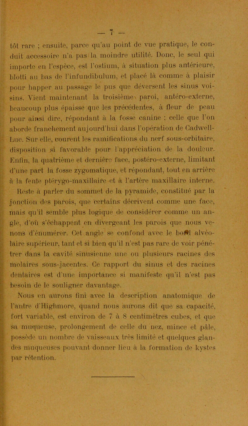 tôt rare ; ensuite, parce qu’au point de vue pratique, le con- duit accessoire ii’a pas'la moindre utilité. Donc, le seul qui importe en l’espèce, est l’ostium, à situation plus antérieure, blotti au bas de l’inrundibulum, et placé là comme à plaisir pour happer au passage le pus que déversent les sinus voi- sins. Vient maintenant la troisième^ paroi, antéro-externe, beaucoup plus épaisse que les précédentes, à fleur de peau pour ainsi dire, répondant à la fosse canine ; celle que l’on aborde franchement aujourd’liui dans l’opération de Gadwell- Luc. Sur elle, courent les ramifications du nerf sous-orbitaire, dis])osition si favorable pour l'appréciation de la douleur. Enfin, la quatrième et dernière face, postéro-externe, limitant d’une part la fosse zygomatique, et répondant, tout en arrière à la fente ptérygo-maxillaire et à l’artère maxillaire interne. R('ste à parler du sommet de la pyramide, constitué par la jonction des parois, que certains décrivent comme une face, mais qu’il semble plus logique de considérer comme un an- gle, d’où s’échappent en divergeant les parois que nous ve- nons d’énumérer. Get angle*se confond avec le boM alvéo- laire supérieur, tant et si bien qu’il n’est ])as rare de voir péné- trer dans la cavité sinusienne une ou plusieurs racines des molaires sous-jacentes. Ge rapport du sinus et des racines dentaires est d'une importance si manifeste qu’il n’est pas besoin de le souligner davantage. Nous en aurons fini avec la description anatomique de l’antre d’Highmore, quand nous aurons dit que sa capacité, fort variable, est environ de 7 à 8 centimètres cubes, et que sa muqueuse, prolongement de celle du nez, mince et pâle, possède un nombre de vaisseaux très limité et quelques glan- des muqueuses pouvant donner lieu à la formation de kystes par rétention.