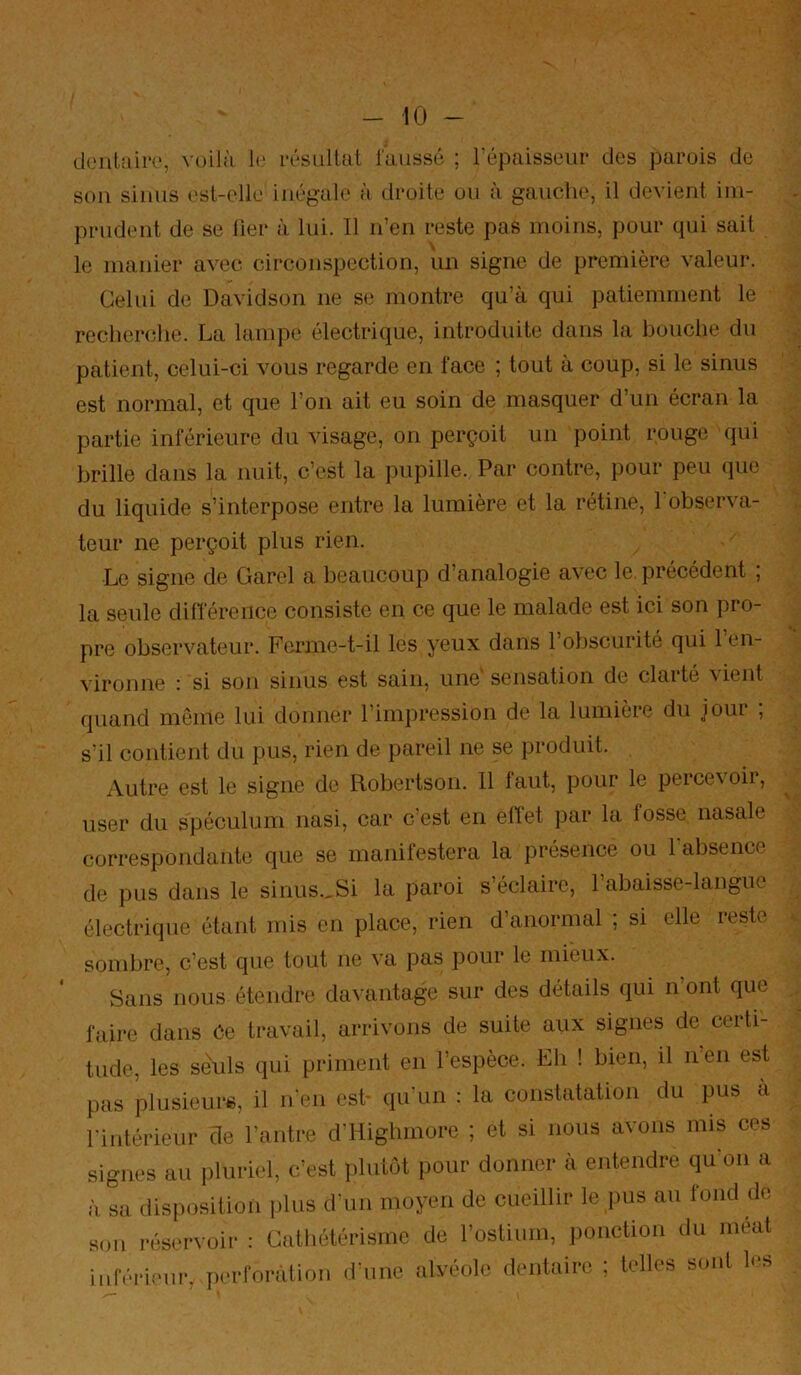 dent.aii't', voilà 1»' rôsiillut l'aiissé ; l’épaisseur des parois de sou sinus ('st-elle inégale à droite ou à gauche, il devient im- prudent de se lier à lui. 11 n’en reste pas moins, pour qui sait le manier avec circonspection, un signe de première valeur. Celui de Davidson ne se montre qu’à qui patiemment le recheiHîlie. La lampe électrique, introduite dans la bouche du patient, celui-ci vous regarde en face ; tout à coup, si le sinus est normal, et que l’on ait eu soin de masquer d’un écran la partie inférieure du visage, on perçoit un point rouge qui brille dans la nuit, c’est la pupille. Par contre, pour peu que du liquide s’interpose entre la lumière et la rétine, l'observa- teur ne perçoit plus rien. Le signe de Garel a beaucoup d’analogie avec le précédent ; la seule dilTéreiice consiste en ce que le malade est ici son pro- pre observateur. Ferme-t-il les yeux dans l’obscurité qui 1 en- vironne : si son sinus est sain, une'sensation de clarté ^ient quand même lui donner l’impression de la lumière du jour ; s’il contient du pus, rien de pareil ne se produit. Autre est le signe do Robertson. 11 faut, pour le percevoir, user du spéculum nasi, car c’est en eftet par la losse nasale correspondante que se manilestera la présence ou 1 absence de pus dans le sinus.,Si la paroi s’éclaire, l’abaisse-langue électrique étant mis en place, rien d’anormal ; si elle reste sombre, c’est que tout ne va pas pour le mieux. Sans nous étendre davantage sur des détails qui n’ont que faii’e dans Ce travail, arrivons de suite aux signes de ceiti- tiide, les seuls qui priment en l’espèce. Eh ! bien, il n en est pas plusieure, il n'en esh qu'un : la constatation du pus a nulérieur de l’antre d’Highinore ; et si nous avons mis ces ignés au pluriel, c’est plutôt pour donner à entendre qu on a L disposition plus d’un moyen de cueillir le pus au fond de on réservoir : Cathétérisme de l’ostium, ponction du méat nférieur, perforation d'une alvéole dentaire ; telles sont l.‘S