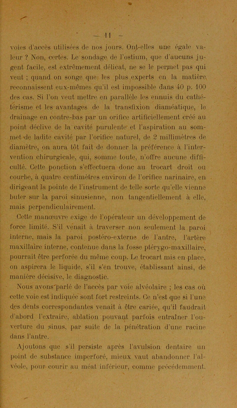 / I - II - voies d’accès utilisées de nos jours. Onj,-elles une égale va- leur ? Non, certes. Le sondage de l’ostium, que d’aucuns ju- gent facile, est extrêmement délicat, ne se le perjnet pas qui veut ; quand on songe que les plus experts en la matière^ reconnaissent eux-mêmes qu’il est impossible dans 40 p. 100 des cas. Si l’ou veut mettre en parallèle les ennuis du cathé- térisme et les avantages de la transfixion diaméatique, le drainage en contre-bas par un orifice artificiellement créé au })oint déclive de la cavité purulente’ et l’aspiration au som- met 'de ladite cavité par l’orifice naturel, de 2 millimètres de diamètre, pn aura tôt fait de donner la préférence à l’inter- vention chirurgicale, qui, somme toute, n’offre aucune diffi- culté. Cette ponction s’effectuera donc au trocart droit ou courbe, à quatre centimètres environ de l’orifice narinaire, en dirigeant la pointe de l’instrument de telle sorte qu’elle vienne buter sur la paroi sinusienne, non tangentiellement à elle, I mais perpendiculairement. Cette manœuvre exige de l’opérateur un développement de force limité. S’il venait à traverser non seulement la paroi interne, mais la paroi postéro-externe de l’antre, l’artère maxillaire interne, contenue dans la fosse ptérygo-maxillaire, pourrait être perforée du même coup. Le trocart mis en place, on aspirera le liquide, s’il s’en trouve, établissant ainsi, de manière décisive, le diagnostic. Nous avons'parlé de l’accès par voie alvéolaire ; les cas où cette voie est indiquée sont fort restreints. Ce n’est que si l’une des dents correspondantes venait à être cariée, qu’il faudrait d’abord l’extraire, ablation pouvant parfois entraîner l’ou- verture du ^inus, par suite de la pénétration d’une racine dans l’antre. Ajoutons que s’il persiste après l’avulsion dentaire un ])oint de substance imperforé, mieux vaut abandonner l’al- véole, pour courir au méat inférieur, comme précédemment.