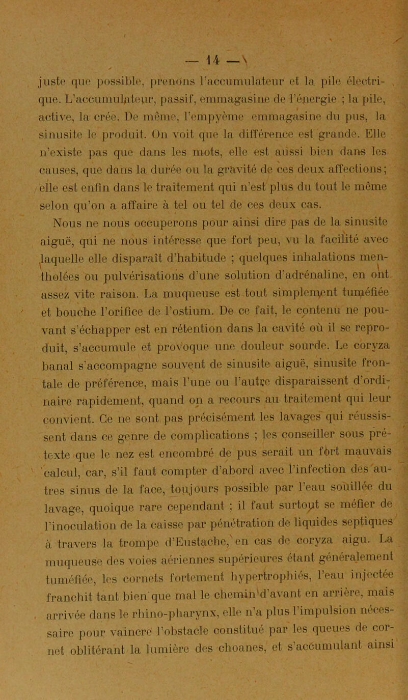 jiist(^ (|U{‘ [H)ssil)l(', prc'iioiis racounuilat('nr ol la, pil<! ôli'cvtn- . que. L’acciiinul/it(‘ui‘, passif, emmagasine de l’éjaergie ; la pile, aeiive, la crée. De même, riaupyème (Miimagasine du jtus, la sinusite le produit. On voit que la dinenmce est grande. Elle n’existe pas que dans les mots, elle est aussi bien dans les causes, que dans la durée ou la gr'avité de ces deux affections; elle est enfin dans le traitement qui ivest plus du tout le même selon qu’on a affaire à tel ou tel de ces deux cas. Nous ne nous occuperons pour ainsi dire pas de la sinusite aiguë, qui ne nous intéresse que fort peu, vu la facilité avec ^laquelle elle disparaît d’habitude ; quelques inhalations men- tholées ou pulvérisations d’une solution d’adrénaline, en ont assez vite raison. La muqueuse est tout simplen\cnt tuméfiée et bouche l’orifice de l’ostium. De ce fait, le contenu ne pou- vant s’échapper est en rétention dans la cavité où il se repro- duit, s’accumule et provoque une douleur sourde. Le coryza banal s'accomjiagne souvent de sinusite aiguë, sinusite fron- tale de préférence, mais l’ime ou l’autre disparaissent d’ordi; naire rapidement, quand on a recours au traitement qui leur convient. Ce ne sont pas précisément les lavages qui réussis- sent dans ce genre de complications ; les conseiller sous pré- texte que le nez est encombré de pus serait un fôrt mau^ais 'calcnl, car, s’il faut compter d’abord avec l’infection des au- tres sinus de la face, toujours possible par 1 eau souillée du lavage, quoique rare cependant ; il laut surtopt se méfier de l’inoculation de la caisse par pénétration de liquides septiques à travers la trompe d’Eustaclie,'en cas de coryza aigu. La muqueuse des voies aériennes supérieures étant généralement tuméfiée, les cornets fortement hypertrophiés, l’eau injectée franchit tant bien que mal le chemin'd’avant en arrière, mais arrivée dans le rbino-])harynx, elle n’a })lus 1 impulsion néces- saire pour vaincre l’obstacle constitué par les queues de cor- net oblitérant la lumière des choanes, et s’accumulant ainsi
