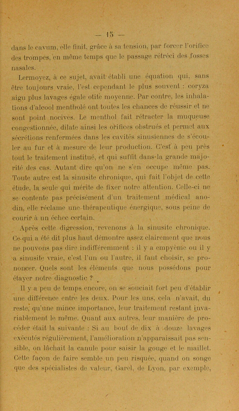 dans lo caviim, c^lle finit, grâce à sa tension, ime foroei* roiMfico des trompes, en môme temps que le passage rétréci des fosses nasales. , Lermoyez, à ce sujet, avait établi une équation qui, sans être toujours.vraie, l’est cependant le plus souvent : coryza aigu plus lavages égale otite moyenne. Par contre, les inhala- tions d’alcool mentholé ont toutes les chances de réussir et ne sont point nocives. Le menthol fait rétracter la muqueuse congestionnée, dilate ainsi les oHfices obstrués et permet aux sécrétions renfermées clans les cavités sinusiennes de s’écou- ler au fur et à mesure de leur production. C’est' à peu près tout le traitement institué, et qui suffit dansda grande majo- rité des cas. Autant dire qu’on ne s’en occuj)e môme pas. Toute autre,est la sinusite chronicpie, qui fait l’objet de cette étude, la seule qui mérite de fi.xer notre attention. Celle-ci ne se contente pas précisément d’un traitement médical ano- din, elle réclame une thérapeutique énergique, sous peine de courir à un échec certain. , Après cette digression, revenons à la sinusite chronique. Ce-qui a été dit plus haut démontre a^ssez clairement (pie nous ne pouvons pas dire indifféremment : il y a emj)yème ou il y a sinusite vraie, c’est l’un ou l'autre, il faut choisir, se pro- noncer. Quels sont les éléments que nous possédons pour étaver notre diagnostic ? 11 y a peu de temps encore, on se souciait fort peu d’établir une dilîérenco entre les deux. Pour les uns, cela n’avait, du » reste, qu’une mince importance, leur traitement restant i.nva- l’iahlement le même. Quant aux autres, leur manière de ])ro- céder était la suiviinte ; Si au bout de dix à.'.douze lavages exécutés régulièrement, l’ainélioration n’ap|uiraissait pas s<ui- I sihle, on lâchait la canule pour saisir la gouge et le maillet. Cette façon de faire semble un peu risquée, quand on songe que des spécialistes de valeur, Carel, de Lyon, par e.\.eniple.