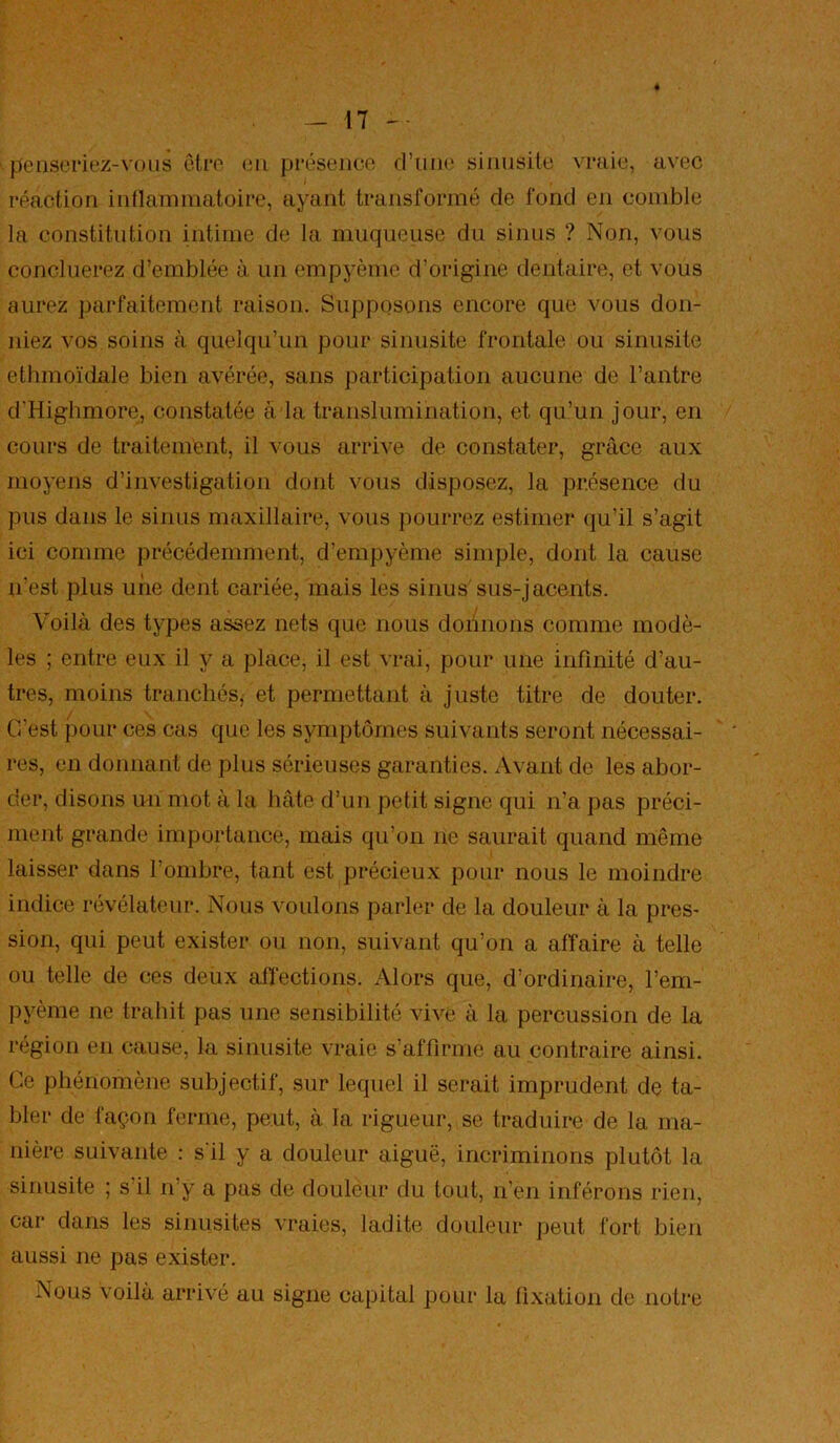penseriez-vous être eu présence d’uiKî sinusite vraie, avec réaction indaminatoire, ayant transformé de fond en comble la constitution intime de la muqueuse du sinus ? Non, vous concilierez d’emblée à un empyème d’origine dentaire, et vous aurez parfaitement raison. Supposons encore que vous don- niez vos soins à quelqu’un pour sinusite frontale ou sinusite ethmoïdale bien avérée, sans participation aucune de l’antre d'Highmore, constatée à la translumination, et qu’un jour, en cours de traitement, il vous arrive de constater, grâce aux moyens d’investigation dont vous disposez, la présence du pus dans le sinus maxillaire, vous pourrez estimer (ju’il s’agit ici comme précédemment, d’empyème simple, dont la cause n’est plus une dent cariée, mais les sinus'sus-jacents. Voilà des types assez nets que nous donnons comme modè- les ; entre eux il y a place, il est vrai, pour une infinité d’au- tres, moins tranchés, et permettant à juste titre de douter. C’est pour ces cas que les symptômes suivants seront nécessai- res, en donnant de plus sérieuses garanties. Avant de les abor- der, disons un mot à la hâte d’un petit signe qui n’a pas préci- ment grande importance, mais qu’on ne saurait quand même laisser dans l’ombre, tant est précieux pour nous le moindre indice révélateur. Nous voulons parler de la douleur à la pres- sion, qui peut exister ou non, suivant qu’on a affaire à telle ou telle de ces deux affections. Alors que, d’ordinaire, l’em- pyème ne trahit pas une sensibilité vive à la percussion de la région en cause, la sinusite vraie s’affirme au contraire ainsi. Ce phénomène subjectif, sur lequel il serait imprudent de ta- bler de façon ferme, peut, à la rigueur, se traduire de la ma- nière suivante : s'il y a douleur aiguë, incriminons plutôt la sinusite ; s’il n’y a pas de douléur du tout, n’en inférons rien, car dans les sinusites vraies, ladite douleur peut fort bien aussi ne pas exister. Nous voilà arrivé au signe capital pour la fixation de notre