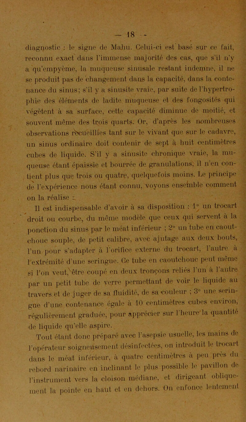 diagnostic ; le signe de MaJin. Celui-ci est basé sur ce fait, reconnu exact dans l’immense majorité des cas, que s’il n’y a qu’empyème, la muqueuse sinusale restant indemne, il ne se produit pas de changement dans la capacité, dans la conte- nance du sinus; s’il y a sinusite vraie, j)ar suite de l’hypertro- phie des éléments de ladite muqueuse et des fongosités qui végètent à sa surface, cette capacité diminue de moitié, et souvent même des trois quarts. Or, d’après les nombreuses observations r'bcueillies tant sur le vivant que sur le cadavre, un sinus ordinaire doit contenir de sept a huit centimètres cubes de liquide. S'il y a sinusite chronique vraie, la mu- queuse étant épaissie et bourrée de granulations, il n’en con- tient plus que trois ou quatre, quelquefois moins. Le principe de l’expérience nous étant connu, voyons ensemble comment on la réalise : Il est indispensable d’avoir à sa disposition : 1° un trocart droit ou courbe, du meme modèle que ceux qui servent à la ponction du sinus par le méat inférieur ; 2° un tube en caout- cliouc souple, de petit calibre, avec ajutage aux deux bouts, l’un pour s’adapter à l'orifice externe du trocart, 1 autre a bextrémité d une seringue. Ge tube en caoutchouc peut môme si l’on veut,'être coupé en deux tronçons reliés l’un à l’autre par un petit tube de verre permettant de voir le liquide au travers et de juger de sa Iluidité, de sa<?ouleur , 3° une seiin- gue d’une contenance égale à 10 centimètres cubes environ, régulièrement graduée, pour apprécier sur l'heure'la quantité de liquide qu’elle gspire. Tout étant donc préparé avec l’asepsie usuelle, les mains de l’opérateur soigneusement désinfectées, on introduit le trocart dans le méat inférieur, à. quatre centimèti'es à peu près du rebord narinaire en inclinant le plus possible le pavillon de rinstrunient vers la cloison médiane, et dirigeant oblique- ment la pointe en haut et en dehors. On enfonce lentement