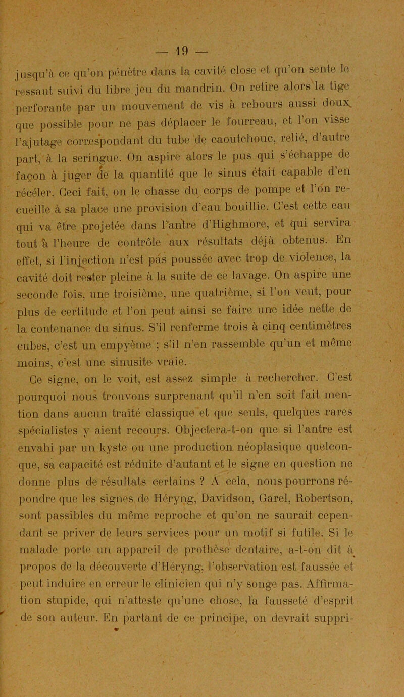 jusqu’il CO qii’oii poiiètro dans la cavité dose et qu’on sente le ressaut suivi du libre jeu du mandrin. On retire alors la tige jierforante par un mouvement de vis à rebours aussi doux^ que possible pour ne pas déplacer le fourreau, et l’on visse l’ajutage correspondant du tube de caoutchouc, relié, dautic part, à la seringue. On aspire alors le pus qui s’échappe de façon à juger de la quantité que le sinus était capable d en récéler. Ceci fait, on le chasse du corps de pompe et l’on re- cueille à sa place une provision d’eau bouillie. C’est cette eau qui va être projetée dans Tanlre d’Highmore, et qui servira- tout h l’heure de contrôle aux résultats déjà obtenus. En elTet, si l’injection n’est pas poussée avec trop de violence, la cavité doit rester pleine à la suite de ce lavage. On aspire une seconde fois, une troisième, une quatrième, si l’on veut, pour plus de certitude et l’on peut ainsi se faire une idée nette de la contenance du sinus. S’il renferme trois à cinq centimètres cubes, c’est un empyème ; sUl n’en rassemble qu’un et même moins, c’est une sinusite- vraie. Ce signe, on le voit, est assez simple à rechercher. C’est pourquoi nous trouvons surprenant qu’il n’en soit fait men- tion dans aucun traité classique'et que seuls, quelques rares spécialistes y aient recours. Objectera-t-on que si l’antre est envahi par un kyste ou une production néoplasique quelcon- que, sa capacité est réduite d’autant et le signe en question ne donne plus de résultats certains ? A cela, nous pourrons ré- pondre que les signes de Héryng, Davidson, Garel, Robertson, sont passibles du même reproche et qu’on ne saurait cepen- dant se priver dç leurs services ])our un motif si futile. Si le malade porte un appareil de j)rotbèsc dentaire, a-t-oii dit à^ propos de la découverte d’Héryng, l’observation est faussée et peut induire en erreur le clinicien qui n’y songe pas. Affirma- tion stupide, qui n’atteste qu’une chose, l'a fausseté d’esprit de son auteur. En partant de ce principe, on devrait suppri-