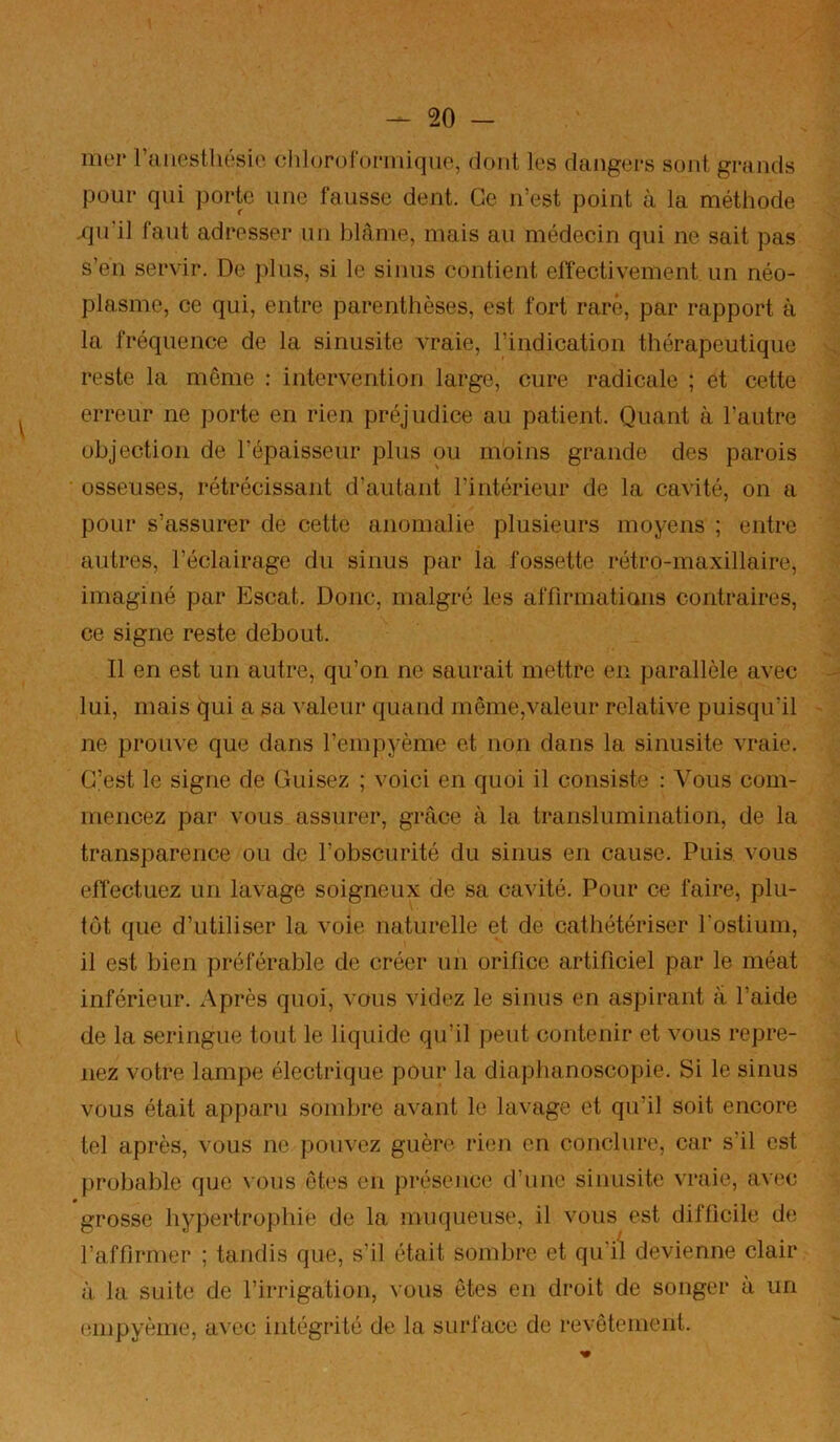 mer raiiostliésie chloroformique, dont les dangers sont grands pour qui porte une fausse dent. Ce n’est point à la méthode .qu’il faut adresser un blâme, mais au médecin qui ne sait pas s’en servir. De jdus, si le sinus contient elfectivement un néo- plasme, ce qui, entre parenthèses, est fort rare, par rapport à la fréquence de la sinusite vraie, l’indication thérapeutique reste la môme : intervention large, cure radicale ; et cette erreur ne porte en rien préjudice au patient. Quant à l’autre objection de l’épaisseur plus ou moins grande des parois osseuses, rétrécissant d’autant l’intérieur de la cavité, on a pour s’assurer de cette anomalie plusieurs moyens ; entre autres, l’éclairage du sinus par la fossette rétro-maxillaire, imaginé par Escat. Donc, malgré les affirmatians contraires, ce signe reste debout. Il en est un autre, qu’on ne saurait mettre en parallèle avec lui, mais qui a sa valeur quand même,valeur relative puisqu’il ne prouve que dans l’empyème et non dans la sinusite vraie. C’est le signe de Cuisez ; voici en quoi il consiste : Vous com- mencez par vous assurer, grâce à la translumination, de la transparence ou do l’obscurité du sinus en cause. Puis vous eifectuez un lavage soigneux de sa cavité. Pour ce faire, plu- tôt que d’utiliser la voie naturelle et de cathétériser rostium, il est bien préférable de créer un orifice artificiel par le méat inférieur. Après quoi, vous videz le sinus en aspirant â l’aide de la seringue tout le liquide qu’il peut contenir et vous repre- nez votre lampe électrique pour la diaphanoscopie. Si le sinus vous était apparu sombre avant le lavage et qu’il soit encore tel après, vous ne pouvez guère rien en conclure, car s’il est probable que vous ôtes en présence d’une sinusite vraie, avec grosse hypertrophie de la muqueuse, il vous est difficile de l’affirmer ; tandis que, s’il était sombre et qu'il devienne clair à la suite de l’irrigation, vous ôtes en droit de songer à un empyème, avec intégrité de la surface de revêtement.