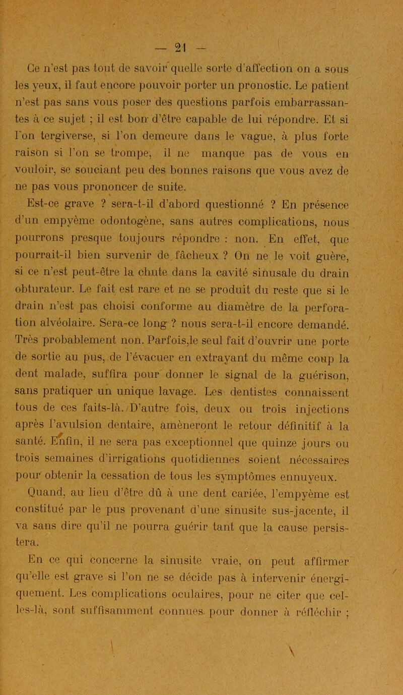 Ce n'est pas tout de savoir quelle sorte d’alTection on a sous les yeux, il faut encore pouvoir porter un pronostic. Le patient n’est pas sans vous poser des questions parfois embarrassan- tes à ce sujet ; il est hoir d’être capable de lui répondre. Et si l'on tergiverse, si l’on demeure dans le vague, à plus forte raison si l’on se trompe, il ne manque pas de vous en vouloir, se souciant peu des bonnes raisons que vous avez de ne pas vous prononcer de suite. Est-ce grave ? sera-t-il d’abord questionné ? En présence d’un empyème odontogène, sans autres complications, nous pourrons presque toujours répondre : non. En effet, que pourrait-il bien survenir de fâcheux ? On ne le voit guère, si ce n’est peut-être la cluite dans la cavité sinusale du drain obturateur. Le fait est rare et ne se produit du reste que si le drain n’est pas choisi conforme au diamètre de la perfora- tion alvéolaire. Sera-ce long ? nous sera-t-il encore demandé. Très probablement non. Parfois,le seul fait d’ouvrir une porte de sortie au pus, de l’évacuer en extrayant du même coup la dont malade, suffira pour donner le signal de la guérison, sans pratiquer un unique lavage. Les dentistes connaissent tous de ces faits-là. D’autre fois, deux ou trois injections après l’avulsion dentaire, amèneront le retour définitif à la santé. Enfin, il ne sera pas exceptionnel que quinze jours ou trois semaines d irrigations quotidiennes soient nécessaires pour obtenir la cessation de tous les symptômes ennuyeux. Quand, au lieu d’être dû à une dent cariée, l’empyème est constitué par le pus provenant d’une sinusite sus-jacente, il va sans dire qu’il ne pourra guérir tant que la cause persis- tera. s En ce qui concerne la sinusite vraie, on peut affirmer qu’elle est grave si l’on ne se décide pas à intervenir énergi- quement. Les complications oculaires, pour ne citer que cel- les-là, sont suffisamment connues, pour donner à réllécbir ; \